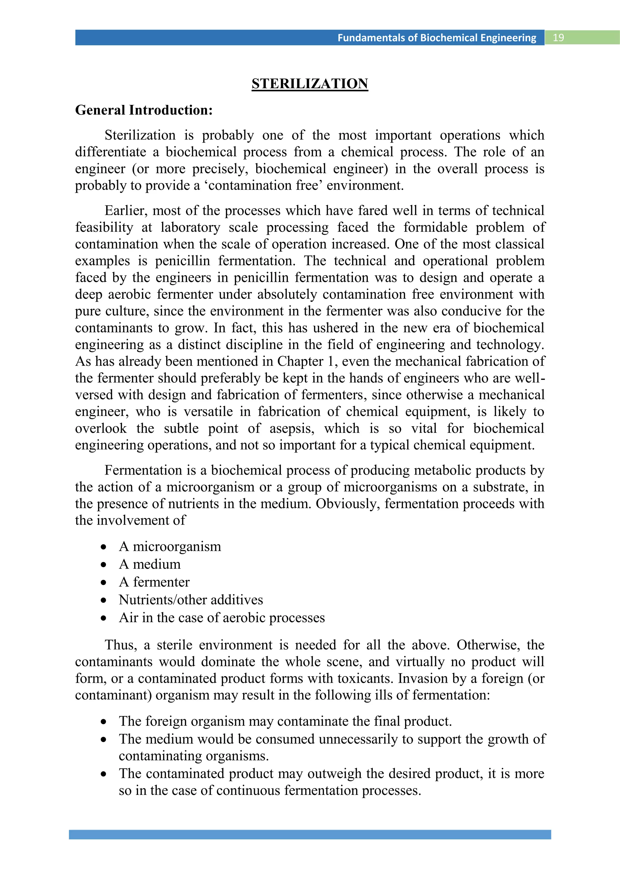 19Fundamentals of Biochemical Engineering
STERILIZATION
General Introduction:
Sterilization is probably one of the most important operations which
differentiate a biochemical process from a chemical process. The role of an
engineer (or more precisely, biochemical engineer) in the overall process is
probably to provide a ‘contamination free’ environment.
Earlier, most of the processes which have fared well in terms of technical
feasibility at laboratory scale processing faced the formidable problem of
contamination when the scale of operation increased. One of the most classical
examples is penicillin fermentation. The technical and operational problem
faced by the engineers in penicillin fermentation was to design and operate a
deep aerobic fermenter under absolutely contamination free environment with
pure culture, since the environment in the fermenter was also conducive for the
contaminants to grow. In fact, this has ushered in the new era of biochemical
engineering as a distinct discipline in the field of engineering and technology.
As has already been mentioned in Chapter 1, even the mechanical fabrication of
the fermenter should preferably be kept in the hands of engineers who are well-
versed with design and fabrication of fermenters, since otherwise a mechanical
engineer, who is versatile in fabrication of chemical equipment, is likely to
overlook the subtle point of asepsis, which is so vital for biochemical
engineering operations, and not so important for a typical chemical equipment.
Fermentation is a biochemical process of producing metabolic products by
the action of a microorganism or a group of microorganisms on a substrate, in
the presence of nutrients in the medium. Obviously, fermentation proceeds with
the involvement of
 A microorganism
 A medium
 A fermenter
 Nutrients/other additives
 Air in the case of aerobic processes
Thus, a sterile environment is needed for all the above. Otherwise, the
contaminants would dominate the whole scene, and virtually no product will
form, or a contaminated product forms with toxicants. Invasion by a foreign (or
contaminant) organism may result in the following ills of fermentation:
 The foreign organism may contaminate the final product.
 The medium would be consumed unnecessarily to support the growth of
contaminating organisms.
 The contaminated product may outweigh the desired product, it is more
so in the case of continuous fermentation processes.
 