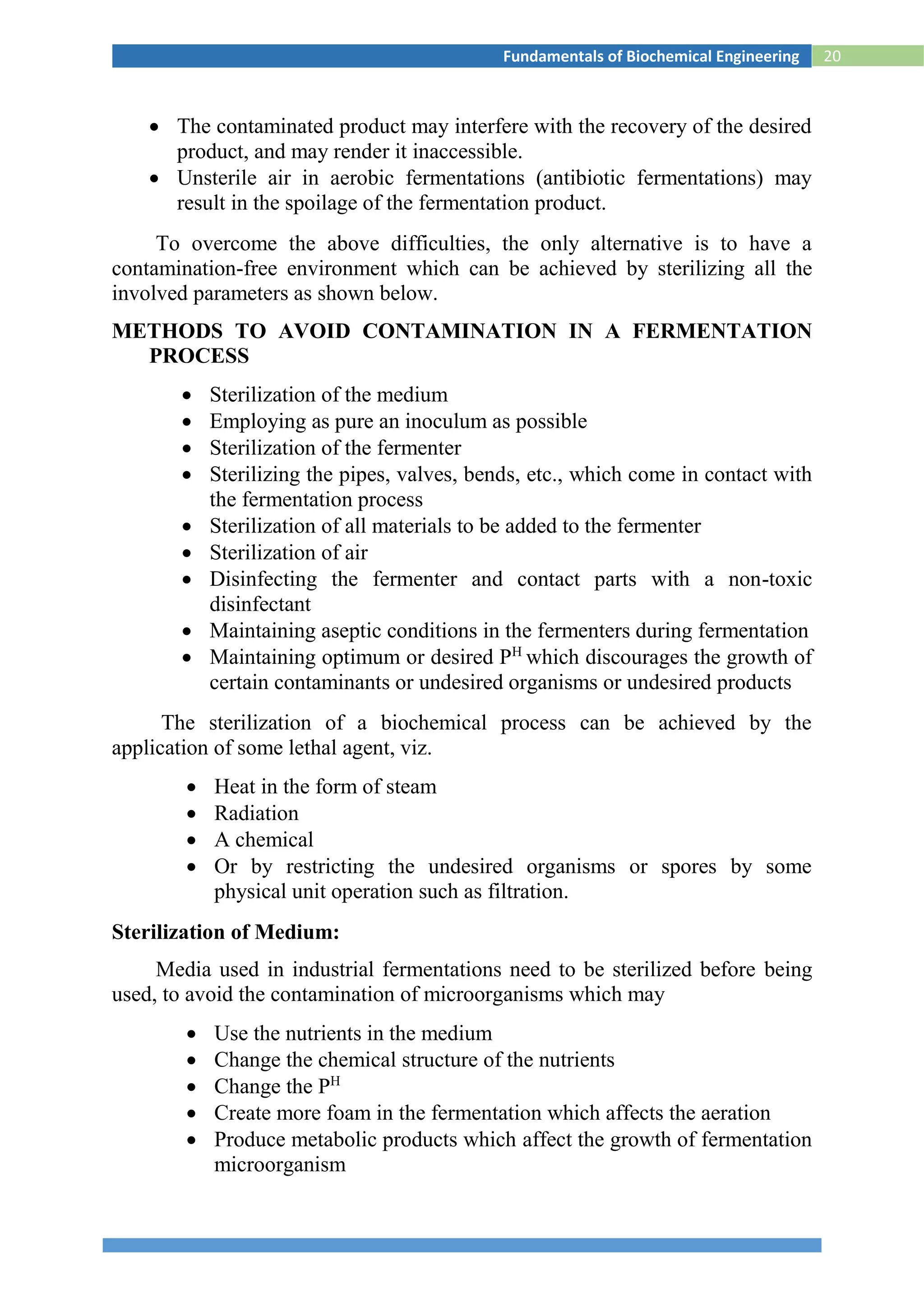 20Fundamentals of Biochemical Engineering
 The contaminated product may interfere with the recovery of the desired
product, and may render it inaccessible.
 Unsterile air in aerobic fermentations (antibiotic fermentations) may
result in the spoilage of the fermentation product.
To overcome the above difficulties, the only alternative is to have a
contamination-free environment which can be achieved by sterilizing all the
involved parameters as shown below.
METHODS TO AVOID CONTAMINATION IN A FERMENTATION
PROCESS
 Sterilization of the medium
 Employing as pure an inoculum as possible
 Sterilization of the fermenter
 Sterilizing the pipes, valves, bends, etc., which come in contact with
the fermentation process
 Sterilization of all materials to be added to the fermenter
 Sterilization of air
 Disinfecting the fermenter and contact parts with a non-toxic
disinfectant
 Maintaining aseptic conditions in the fermenters during fermentation
 Maintaining optimum or desired PH
which discourages the growth of
certain contaminants or undesired organisms or undesired products
The sterilization of a biochemical process can be achieved by the
application of some lethal agent, viz.
 Heat in the form of steam
 Radiation
 A chemical
 Or by restricting the undesired organisms or spores by some
physical unit operation such as filtration.
Sterilization of Medium:
Media used in industrial fermentations need to be sterilized before being
used, to avoid the contamination of microorganisms which may
 Use the nutrients in the medium
 Change the chemical structure of the nutrients
 Change the PH
 Create more foam in the fermentation which affects the aeration
 Produce metabolic products which affect the growth of fermentation
microorganism
 