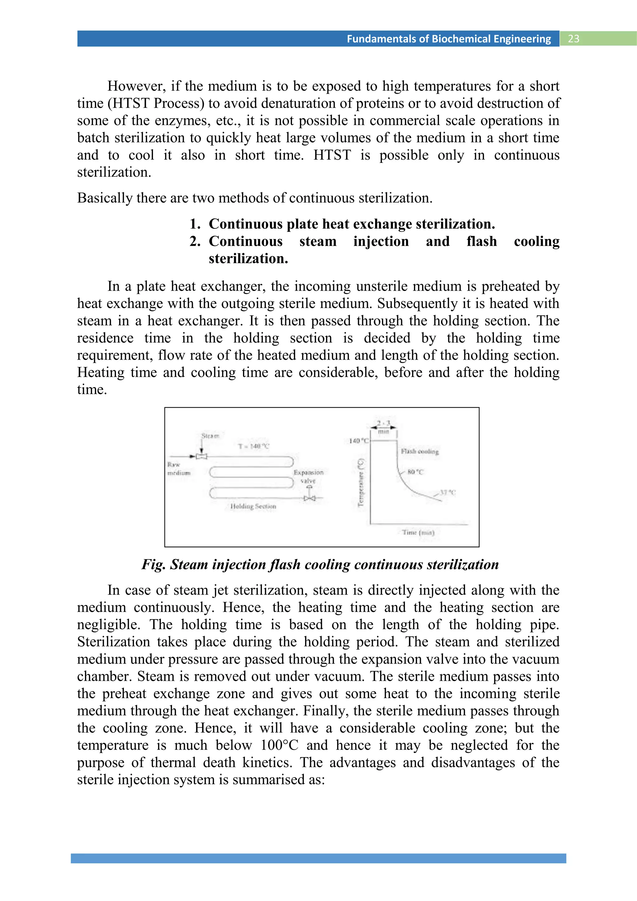 23Fundamentals of Biochemical Engineering
However, if the medium is to be exposed to high temperatures for a short
time (HTST Process) to avoid denaturation of proteins or to avoid destruction of
some of the enzymes, etc., it is not possible in commercial scale operations in
batch sterilization to quickly heat large volumes of the medium in a short time
and to cool it also in short time. HTST is possible only in continuous
sterilization.
Basically there are two methods of continuous sterilization.
1. Continuous plate heat exchange sterilization.
2. Continuous steam injection and flash cooling
sterilization.
In a plate heat exchanger, the incoming unsterile medium is preheated by
heat exchange with the outgoing sterile medium. Subsequently it is heated with
steam in a heat exchanger. It is then passed through the holding section. The
residence time in the holding section is decided by the holding time
requirement, flow rate of the heated medium and length of the holding section.
Heating time and cooling time are considerable, before and after the holding
time.
Fig. Steam injection flash cooling continuous sterilization
In case of steam jet sterilization, steam is directly injected along with the
medium continuously. Hence, the heating time and the heating section are
negligible. The holding time is based on the length of the holding pipe.
Sterilization takes place during the holding period. The steam and sterilized
medium under pressure are passed through the expansion valve into the vacuum
chamber. Steam is removed out under vacuum. The sterile medium passes into
the preheat exchange zone and gives out some heat to the incoming sterile
medium through the heat exchanger. Finally, the sterile medium passes through
the cooling zone. Hence, it will have a considerable cooling zone; but the
temperature is much below 100°C and hence it may be neglected for the
purpose of thermal death kinetics. The advantages and disadvantages of the
sterile injection system is summarised as:
 