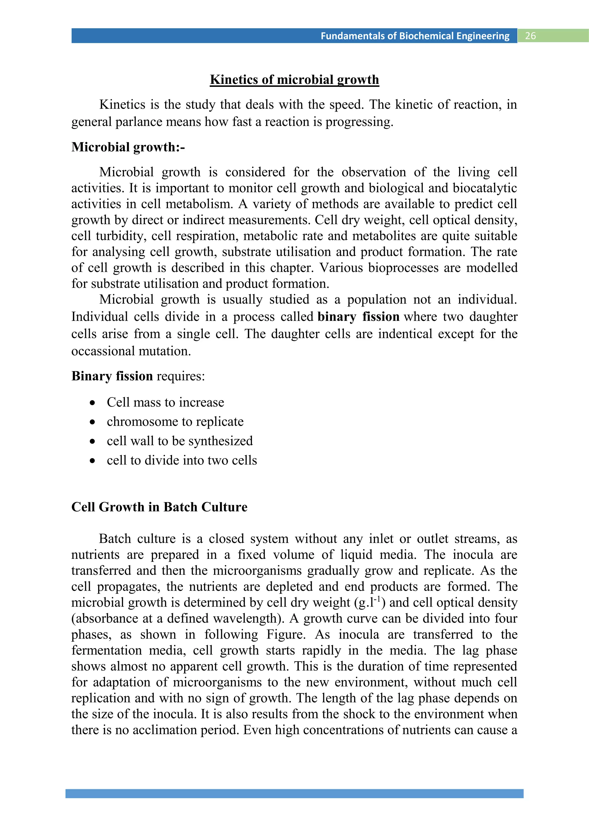 26Fundamentals of Biochemical Engineering
Kinetics of microbial growth
Kinetics is the study that deals with the speed. The kinetic of reaction, in
general parlance means how fast a reaction is progressing.
Microbial growth:-
Microbial growth is considered for the observation of the living cell
activities. It is important to monitor cell growth and biological and biocatalytic
activities in cell metabolism. A variety of methods are available to predict cell
growth by direct or indirect measurements. Cell dry weight, cell optical density,
cell turbidity, cell respiration, metabolic rate and metabolites are quite suitable
for analysing cell growth, substrate utilisation and product formation. The rate
of cell growth is described in this chapter. Various bioprocesses are modelled
for substrate utilisation and product formation.
Microbial growth is usually studied as a population not an individual.
Individual cells divide in a process called binary fission where two daughter
cells arise from a single cell. The daughter cells are indentical except for the
occassional mutation.
Binary fission requires:
 Cell mass to increase
 chromosome to replicate
 cell wall to be synthesized
 cell to divide into two cells
Cell Growth in Batch Culture
Batch culture is a closed system without any inlet or outlet streams, as
nutrients are prepared in a fixed volume of liquid media. The inocula are
transferred and then the microorganisms gradually grow and replicate. As the
cell propagates, the nutrients are depleted and end products are formed. The
microbial growth is determined by cell dry weight (g.l-1
) and cell optical density
(absorbance at a defined wavelength). A growth curve can be divided into four
phases, as shown in following Figure. As inocula are transferred to the
fermentation media, cell growth starts rapidly in the media. The lag phase
shows almost no apparent cell growth. This is the duration of time represented
for adaptation of microorganisms to the new environment, without much cell
replication and with no sign of growth. The length of the lag phase depends on
the size of the inocula. It is also results from the shock to the environment when
there is no acclimation period. Even high concentrations of nutrients can cause a
 