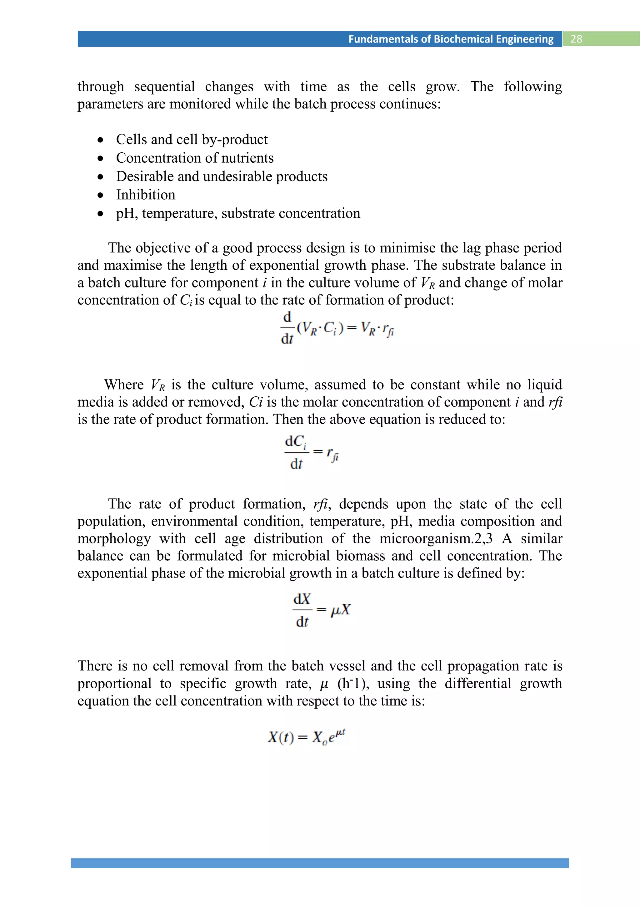28Fundamentals of Biochemical Engineering
through sequential changes with time as the cells grow. The following
parameters are monitored while the batch process continues:
 Cells and cell by-product
 Concentration of nutrients
 Desirable and undesirable products
 Inhibition
 pH, temperature, substrate concentration
The objective of a good process design is to minimise the lag phase period
and maximise the length of exponential growth phase. The substrate balance in
a batch culture for component i in the culture volume of VR and change of molar
concentration of Ci is equal to the rate of formation of product:
Where VR is the culture volume, assumed to be constant while no liquid
media is added or removed, Ci is the molar concentration of component i and rfi
is the rate of product formation. Then the above equation is reduced to:
The rate of product formation, rfi, depends upon the state of the cell
population, environmental condition, temperature, pH, media composition and
morphology with cell age distribution of the microorganism.2,3 A similar
balance can be formulated for microbial biomass and cell concentration. The
exponential phase of the microbial growth in a batch culture is defined by:
There is no cell removal from the batch vessel and the cell propagation rate is
proportional to specific growth rate, 𝜇 (h-
1), using the differential growth
equation the cell concentration with respect to the time is:
 