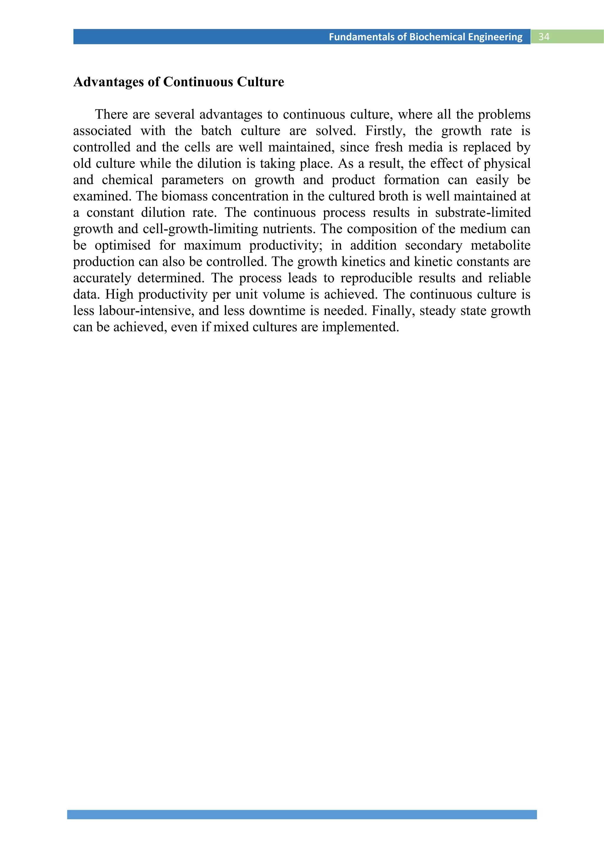 34Fundamentals of Biochemical Engineering
Advantages of Continuous Culture
There are several advantages to continuous culture, where all the problems
associated with the batch culture are solved. Firstly, the growth rate is
controlled and the cells are well maintained, since fresh media is replaced by
old culture while the dilution is taking place. As a result, the effect of physical
and chemical parameters on growth and product formation can easily be
examined. The biomass concentration in the cultured broth is well maintained at
a constant dilution rate. The continuous process results in substrate-limited
growth and cell-growth-limiting nutrients. The composition of the medium can
be optimised for maximum productivity; in addition secondary metabolite
production can also be controlled. The growth kinetics and kinetic constants are
accurately determined. The process leads to reproducible results and reliable
data. High productivity per unit volume is achieved. The continuous culture is
less labour-intensive, and less downtime is needed. Finally, steady state growth
can be achieved, even if mixed cultures are implemented.
 