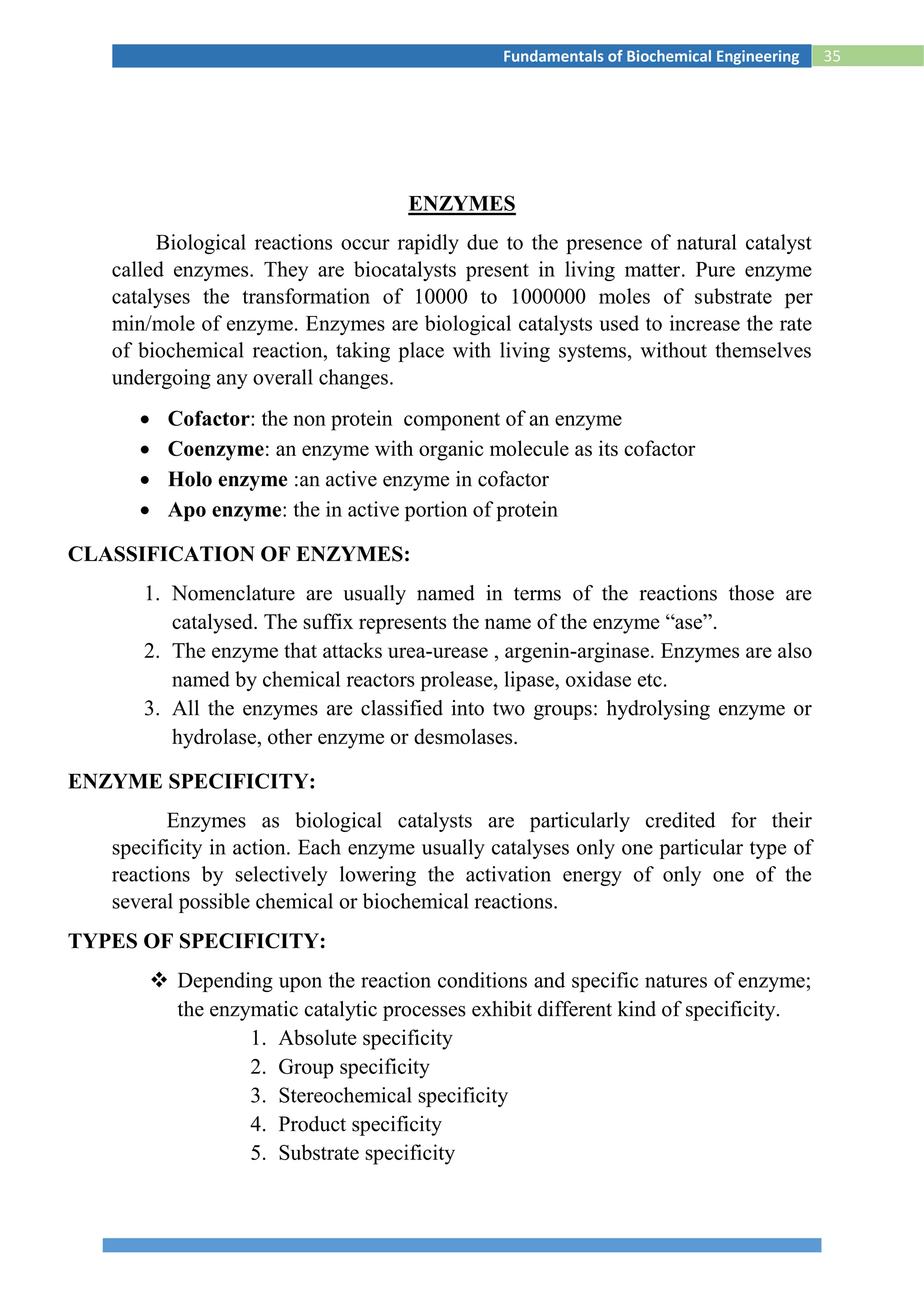 35Fundamentals of Biochemical Engineering
ENZYMES
Biological reactions occur rapidly due to the presence of natural catalyst
called enzymes. They are biocatalysts present in living matter. Pure enzyme
catalyses the transformation of 10000 to 1000000 moles of substrate per
min/mole of enzyme. Enzymes are biological catalysts used to increase the rate
of biochemical reaction, taking place with living systems, without themselves
undergoing any overall changes.
 Cofactor: the non protein component of an enzyme
 Coenzyme: an enzyme with organic molecule as its cofactor
 Holo enzyme :an active enzyme in cofactor
 Apo enzyme: the in active portion of protein
CLASSIFICATION OF ENZYMES:
1. Nomenclature are usually named in terms of the reactions those are
catalysed. The suffix represents the name of the enzyme “ase”.
2. The enzyme that attacks urea-urease , argenin-arginase. Enzymes are also
named by chemical reactors prolease, lipase, oxidase etc.
3. All the enzymes are classified into two groups: hydrolysing enzyme or
hydrolase, other enzyme or desmolases.
ENZYME SPECIFICITY:
Enzymes as biological catalysts are particularly credited for their
specificity in action. Each enzyme usually catalyses only one particular type of
reactions by selectively lowering the activation energy of only one of the
several possible chemical or biochemical reactions.
TYPES OF SPECIFICITY:
 Depending upon the reaction conditions and specific natures of enzyme;
the enzymatic catalytic processes exhibit different kind of specificity.
1. Absolute specificity
2. Group specificity
3. Stereochemical specificity
4. Product specificity
5. Substrate specificity
 