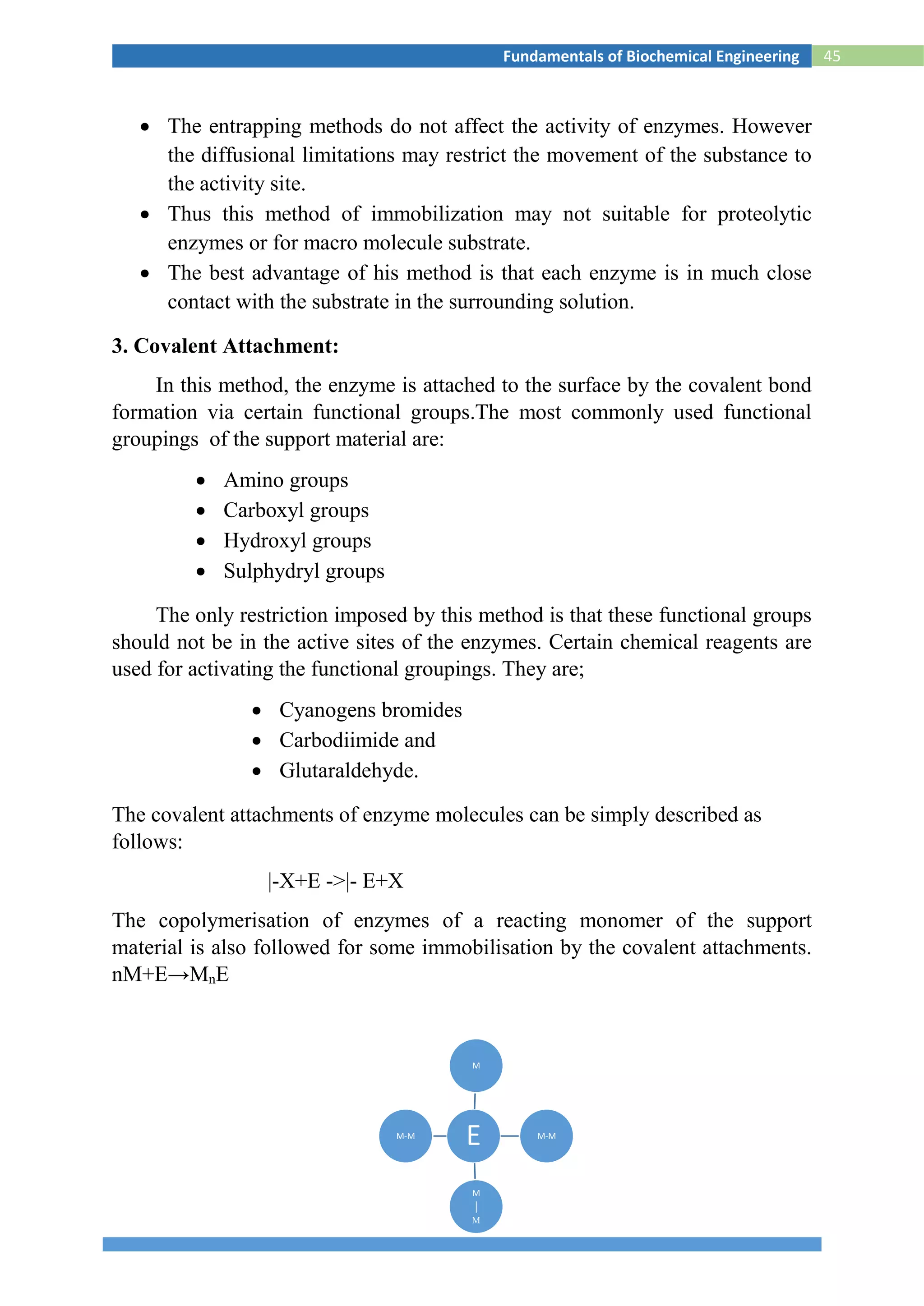 45Fundamentals of Biochemical Engineering
 The entrapping methods do not affect the activity of enzymes. However
the diffusional limitations may restrict the movement of the substance to
the activity site.
 Thus this method of immobilization may not suitable for proteolytic
enzymes or for macro molecule substrate.
 The best advantage of his method is that each enzyme is in much close
contact with the substrate in the surrounding solution.
3. Covalent Attachment:
In this method, the enzyme is attached to the surface by the covalent bond
formation via certain functional groups.The most commonly used functional
groupings of the support material are:
 Amino groups
 Carboxyl groups
 Hydroxyl groups
 Sulphydryl groups
The only restriction imposed by this method is that these functional groups
should not be in the active sites of the enzymes. Certain chemical reagents are
used for activating the functional groupings. They are;
 Cyanogens bromides
 Carbodiimide and
 Glutaraldehyde.
The covalent attachments of enzyme molecules can be simply described as
follows:
|-X+E ->|- E+X
The copolymerisation of enzymes of a reacting monomer of the support
material is also followed for some immobilisation by the covalent attachments.
nM+E→MnE
E
M
M-M
M
│
M
M-M
 