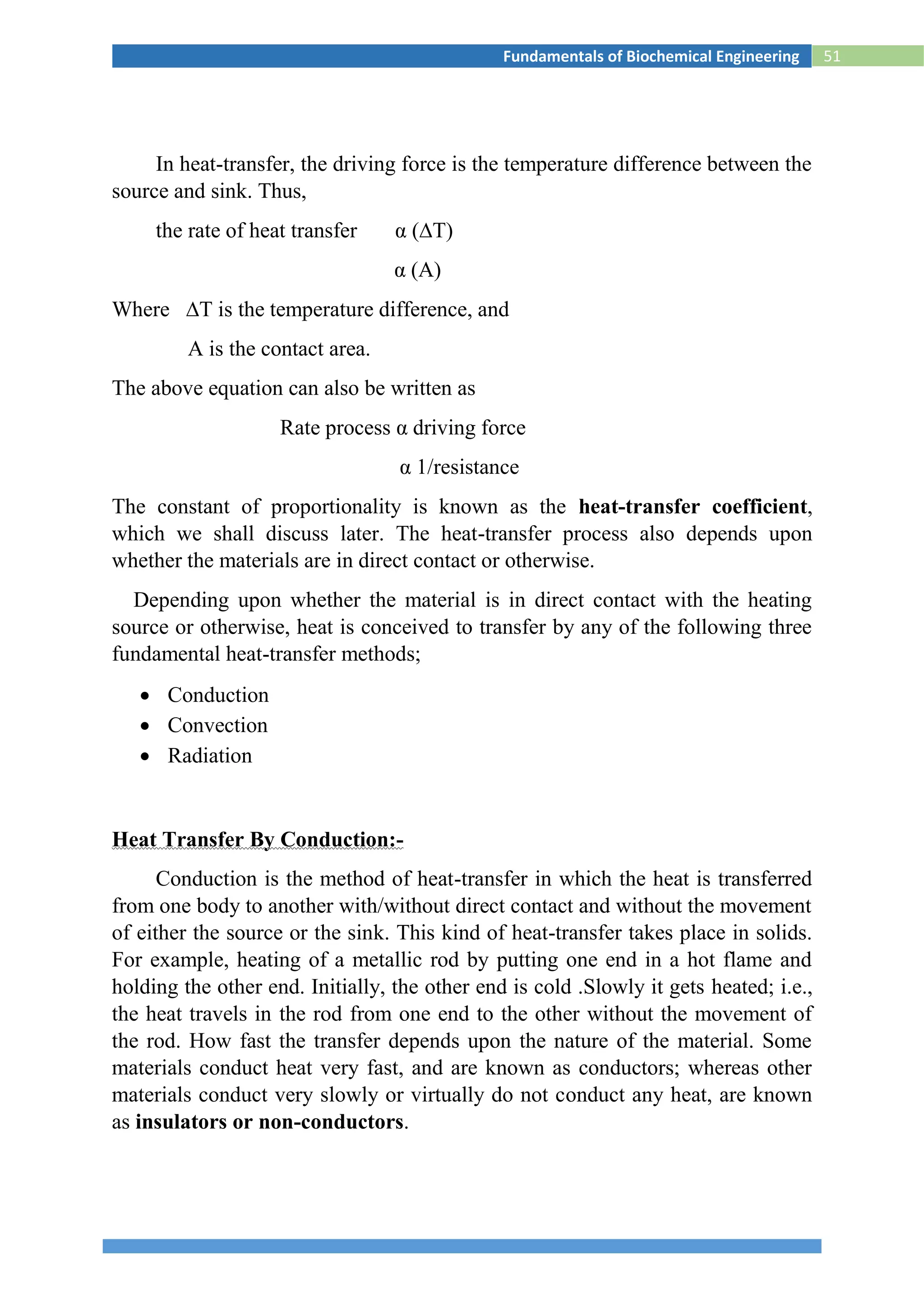 51Fundamentals of Biochemical Engineering
In heat-transfer, the driving force is the temperature difference between the
source and sink. Thus,
the rate of heat transfer α (∆T)
α (A)
Where ∆T is the temperature difference, and
A is the contact area.
The above equation can also be written as
Rate process α driving force
α 1/resistance
The constant of proportionality is known as the heat-transfer coefficient,
which we shall discuss later. The heat-transfer process also depends upon
whether the materials are in direct contact or otherwise.
Depending upon whether the material is in direct contact with the heating
source or otherwise, heat is conceived to transfer by any of the following three
fundamental heat-transfer methods;
 Conduction
 Convection
 Radiation
Heat Transfer By Conduction:-
Conduction is the method of heat-transfer in which the heat is transferred
from one body to another with/without direct contact and without the movement
of either the source or the sink. This kind of heat-transfer takes place in solids.
For example, heating of a metallic rod by putting one end in a hot flame and
holding the other end. Initially, the other end is cold .Slowly it gets heated; i.e.,
the heat travels in the rod from one end to the other without the movement of
the rod. How fast the transfer depends upon the nature of the material. Some
materials conduct heat very fast, and are known as conductors; whereas other
materials conduct very slowly or virtually do not conduct any heat, are known
as insulators or non-conductors.
 