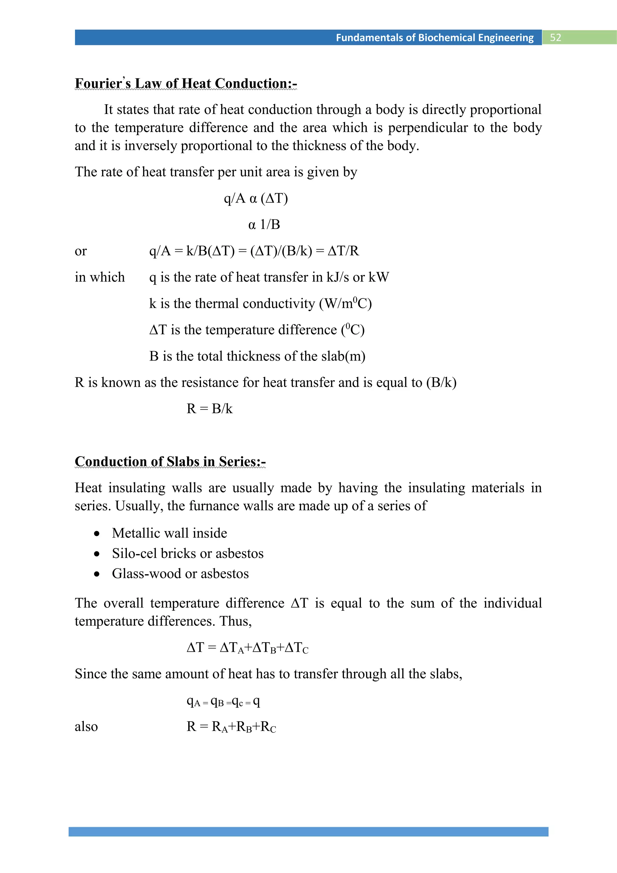 52Fundamentals of Biochemical Engineering
Fourier’
s Law of Heat Conduction:-
It states that rate of heat conduction through a body is directly proportional
to the temperature difference and the area which is perpendicular to the body
and it is inversely proportional to the thickness of the body.
The rate of heat transfer per unit area is given by
q/A α (∆T)
α 1/B
or q/A = k/B(∆T) = (∆T)/(B/k) = ∆T/R
in which q is the rate of heat transfer in kJ/s or kW
k is the thermal conductivity (W/m0
C)
∆T is the temperature difference (0
C)
B is the total thickness of the slab(m)
R is known as the resistance for heat transfer and is equal to (B/k)
R = B/k
Conduction of Slabs in Series:-
Heat insulating walls are usually made by having the insulating materials in
series. Usually, the furnance walls are made up of a series of
 Metallic wall inside
 Silo-cel bricks or asbestos
 Glass-wood or asbestos
The overall temperature difference ∆T is equal to the sum of the individual
temperature differences. Thus,
∆T = ∆TA+∆TB+∆TC
Since the same amount of heat has to transfer through all the slabs,
qA = qB =qc = q
also R = RA+RB+RC
 