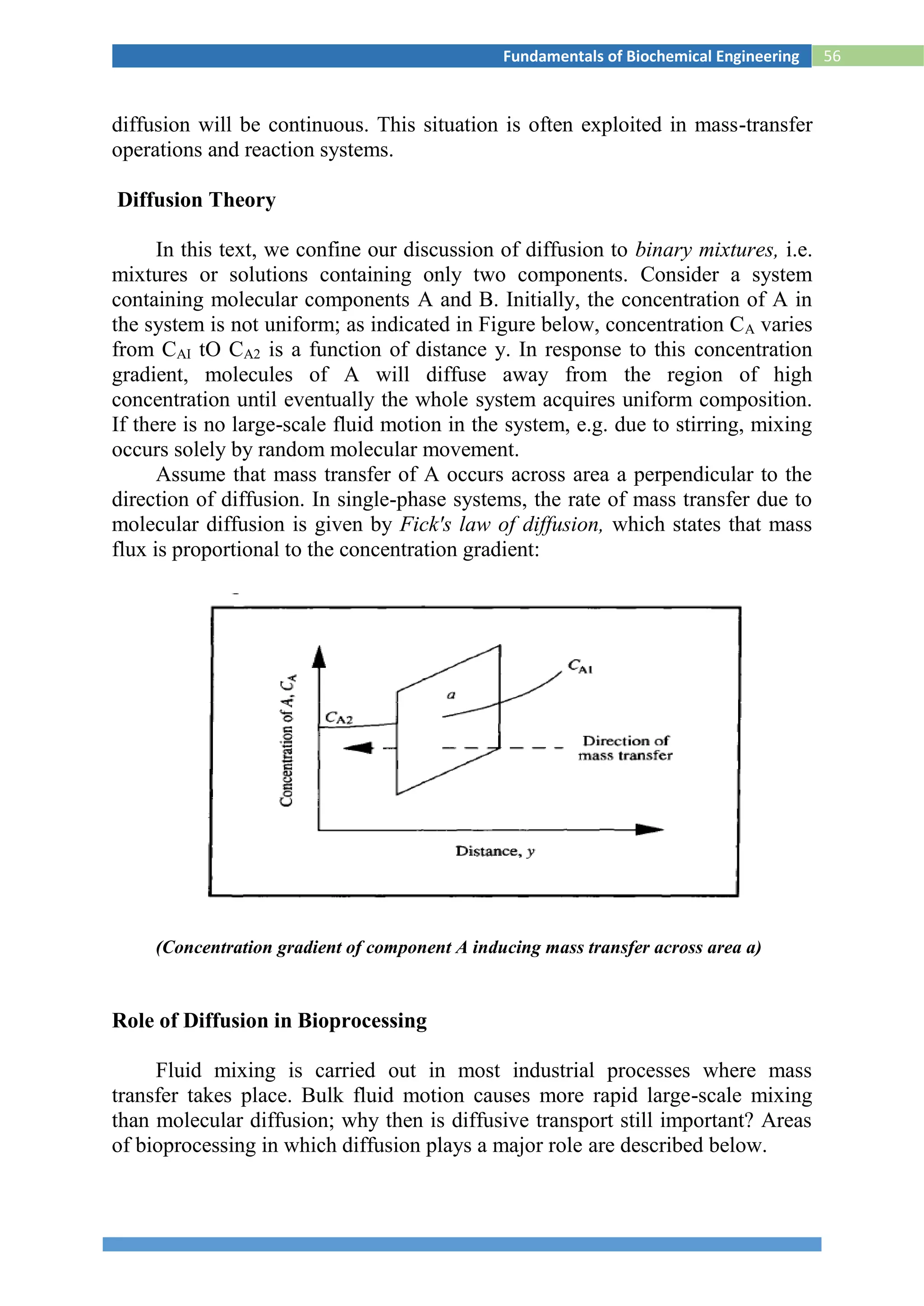 56Fundamentals of Biochemical Engineering
diffusion will be continuous. This situation is often exploited in mass-transfer
operations and reaction systems.
Diffusion Theory
In this text, we confine our discussion of diffusion to binary mixtures, i.e.
mixtures or solutions containing only two components. Consider a system
containing molecular components A and B. Initially, the concentration of A in
the system is not uniform; as indicated in Figure below, concentration CA varies
from CAI tO CA2 is a function of distance y. In response to this concentration
gradient, molecules of A will diffuse away from the region of high
concentration until eventually the whole system acquires uniform composition.
If there is no large-scale fluid motion in the system, e.g. due to stirring, mixing
occurs solely by random molecular movement.
Assume that mass transfer of A occurs across area a perpendicular to the
direction of diffusion. In single-phase systems, the rate of mass transfer due to
molecular diffusion is given by Fick's law of diffusion, which states that mass
flux is proportional to the concentration gradient:
(Concentration gradient of component A inducing mass transfer across area a)
Role of Diffusion in Bioprocessing
Fluid mixing is carried out in most industrial processes where mass
transfer takes place. Bulk fluid motion causes more rapid large-scale mixing
than molecular diffusion; why then is diffusive transport still important? Areas
of bioprocessing in which diffusion plays a major role are described below.
 
