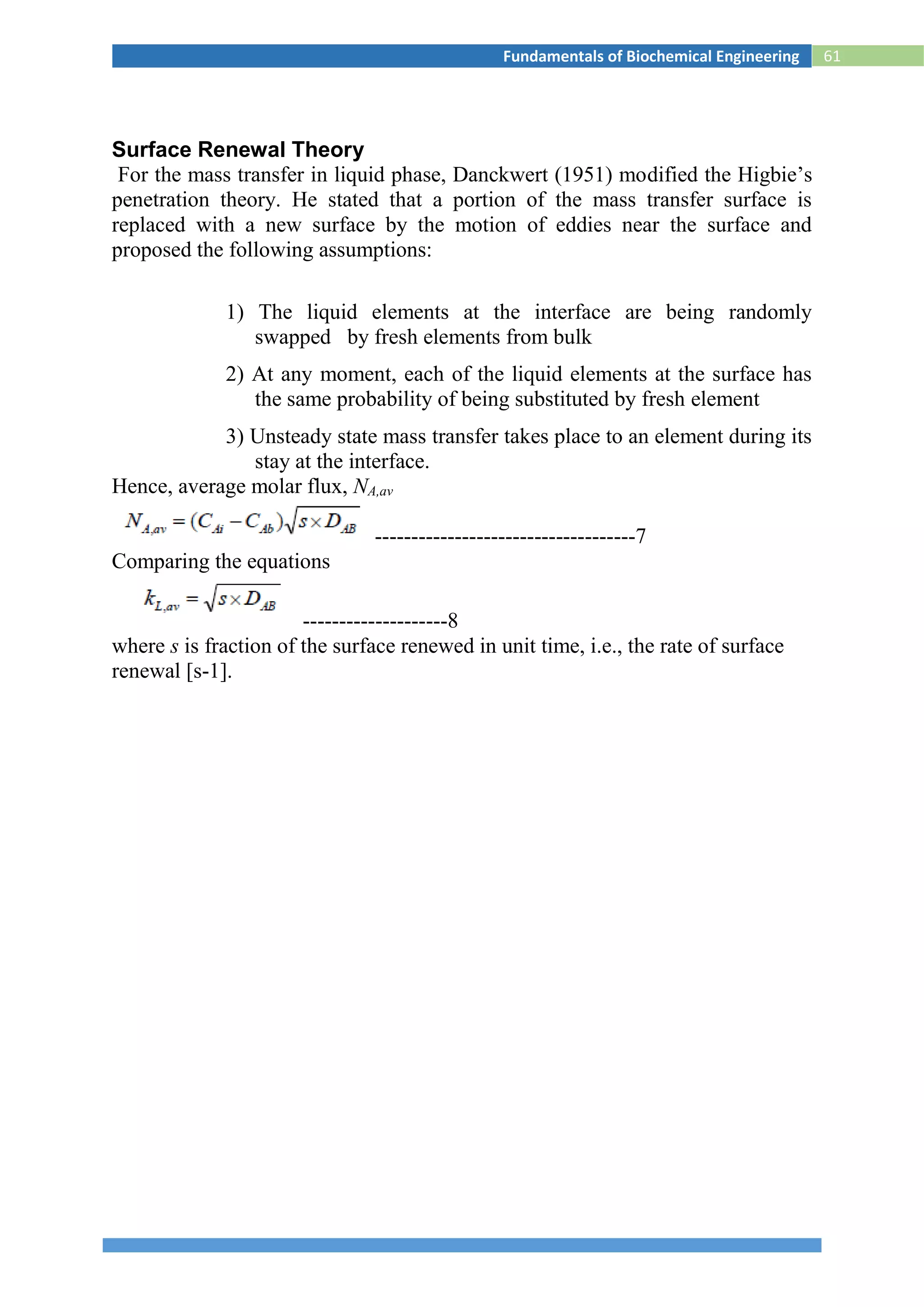 61Fundamentals of Biochemical Engineering
Surface Renewal Theory
For the mass transfer in liquid phase, Danckwert (1951) modified the Higbie’s
penetration theory. He stated that a portion of the mass transfer surface is
replaced with a new surface by the motion of eddies near the surface and
proposed the following assumptions:
1) The liquid elements at the interface are being randomly
swapped by fresh elements from bulk
2) At any moment, each of the liquid elements at the surface has
the same probability of being substituted by fresh element
3) Unsteady state mass transfer takes place to an element during its
stay at the interface.
Hence, average molar flux, NA,av
------------------------------------7
Comparing the equations
--------------------8
where s is fraction of the surface renewed in unit time, i.e., the rate of surface
renewal [s-1].
 
