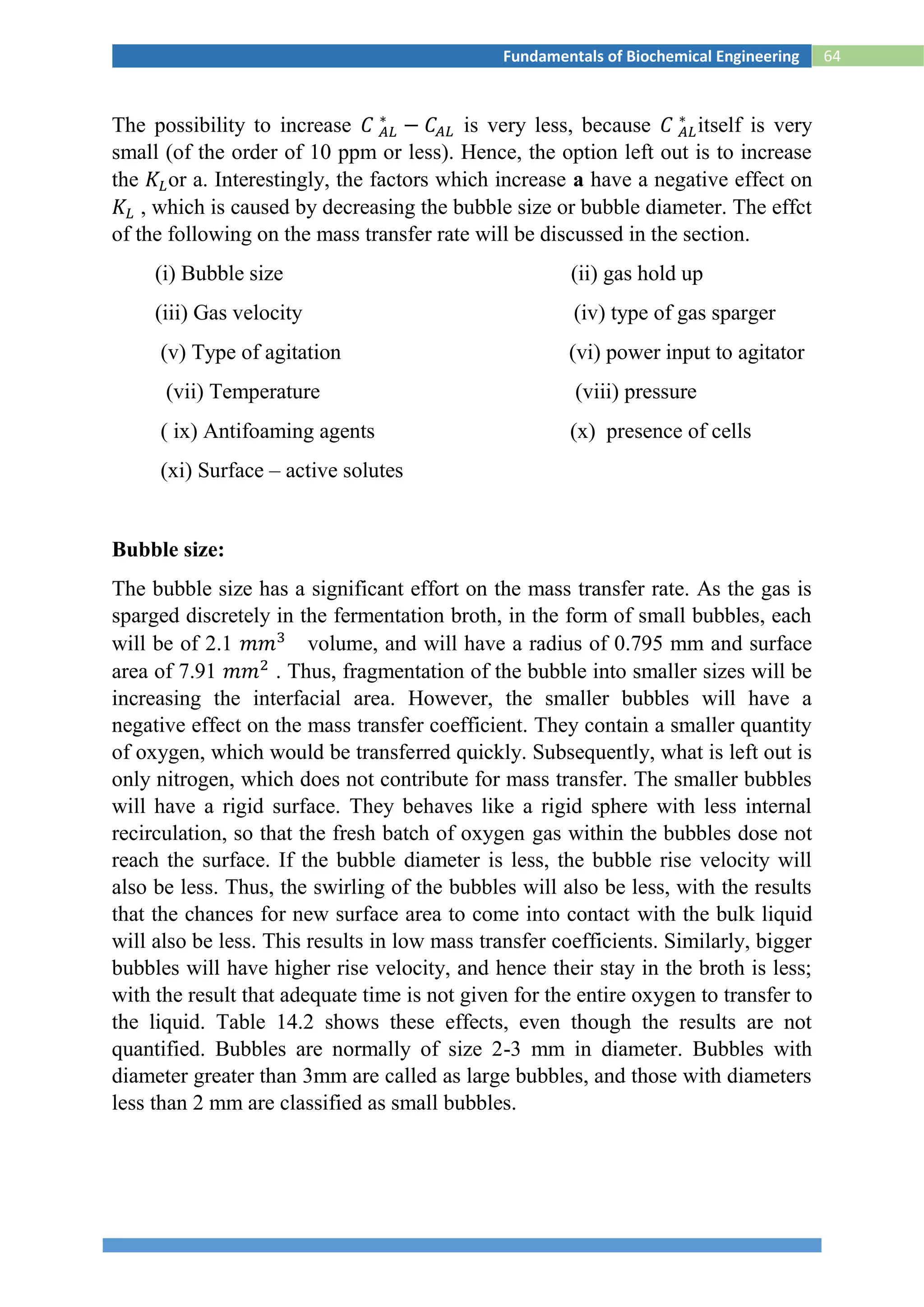 64Fundamentals of Biochemical Engineering
The possibility to increase 𝐶 𝐴𝐿
∗
− 𝐶𝐴𝐿 is very less, because 𝐶 𝐴𝐿
∗
itself is very
small (of the order of 10 ppm or less). Hence, the option left out is to increase
the 𝐾𝐿or a. Interestingly, the factors which increase a have a negative effect on
𝐾𝐿 , which is caused by decreasing the bubble size or bubble diameter. The effct
of the following on the mass transfer rate will be discussed in the section.
(i) Bubble size (ii) gas hold up
(iii) Gas velocity (iv) type of gas sparger
(v) Type of agitation (vi) power input to agitator
(vii) Temperature (viii) pressure
( ix) Antifoaming agents (x) presence of cells
(xi) Surface – active solutes
Bubble size:
The bubble size has a significant effort on the mass transfer rate. As the gas is
sparged discretely in the fermentation broth, in the form of small bubbles, each
will be of 2.1 𝑚𝑚3
volume, and will have a radius of 0.795 mm and surface
area of 7.91 𝑚𝑚2
. Thus, fragmentation of the bubble into smaller sizes will be
increasing the interfacial area. However, the smaller bubbles will have a
negative effect on the mass transfer coefficient. They contain a smaller quantity
of oxygen, which would be transferred quickly. Subsequently, what is left out is
only nitrogen, which does not contribute for mass transfer. The smaller bubbles
will have a rigid surface. They behaves like a rigid sphere with less internal
recirculation, so that the fresh batch of oxygen gas within the bubbles dose not
reach the surface. If the bubble diameter is less, the bubble rise velocity will
also be less. Thus, the swirling of the bubbles will also be less, with the results
that the chances for new surface area to come into contact with the bulk liquid
will also be less. This results in low mass transfer coefficients. Similarly, bigger
bubbles will have higher rise velocity, and hence their stay in the broth is less;
with the result that adequate time is not given for the entire oxygen to transfer to
the liquid. Table 14.2 shows these effects, even though the results are not
quantified. Bubbles are normally of size 2-3 mm in diameter. Bubbles with
diameter greater than 3mm are called as large bubbles, and those with diameters
less than 2 mm are classified as small bubbles.
 