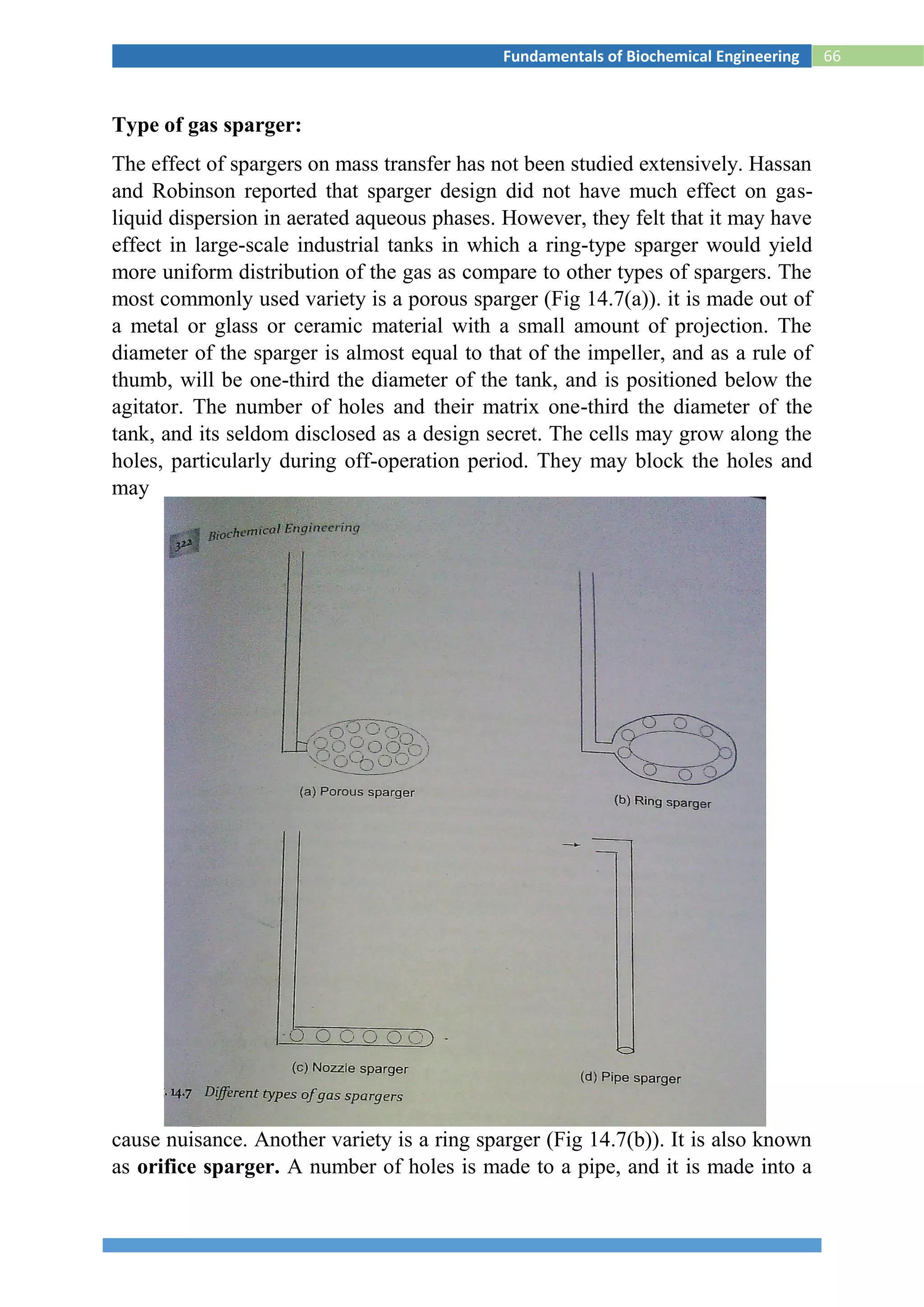 66Fundamentals of Biochemical Engineering
Type of gas sparger:
The effect of spargers on mass transfer has not been studied extensively. Hassan
and Robinson reported that sparger design did not have much effect on gas-
liquid dispersion in aerated aqueous phases. However, they felt that it may have
effect in large-scale industrial tanks in which a ring-type sparger would yield
more uniform distribution of the gas as compare to other types of spargers. The
most commonly used variety is a porous sparger (Fig 14.7(a)). it is made out of
a metal or glass or ceramic material with a small amount of projection. The
diameter of the sparger is almost equal to that of the impeller, and as a rule of
thumb, will be one-third the diameter of the tank, and is positioned below the
agitator. The number of holes and their matrix one-third the diameter of the
tank, and its seldom disclosed as a design secret. The cells may grow along the
holes, particularly during off-operation period. They may block the holes and
may
cause nuisance. Another variety is a ring sparger (Fig 14.7(b)). It is also known
as orifice sparger. A number of holes is made to a pipe, and it is made into a
 