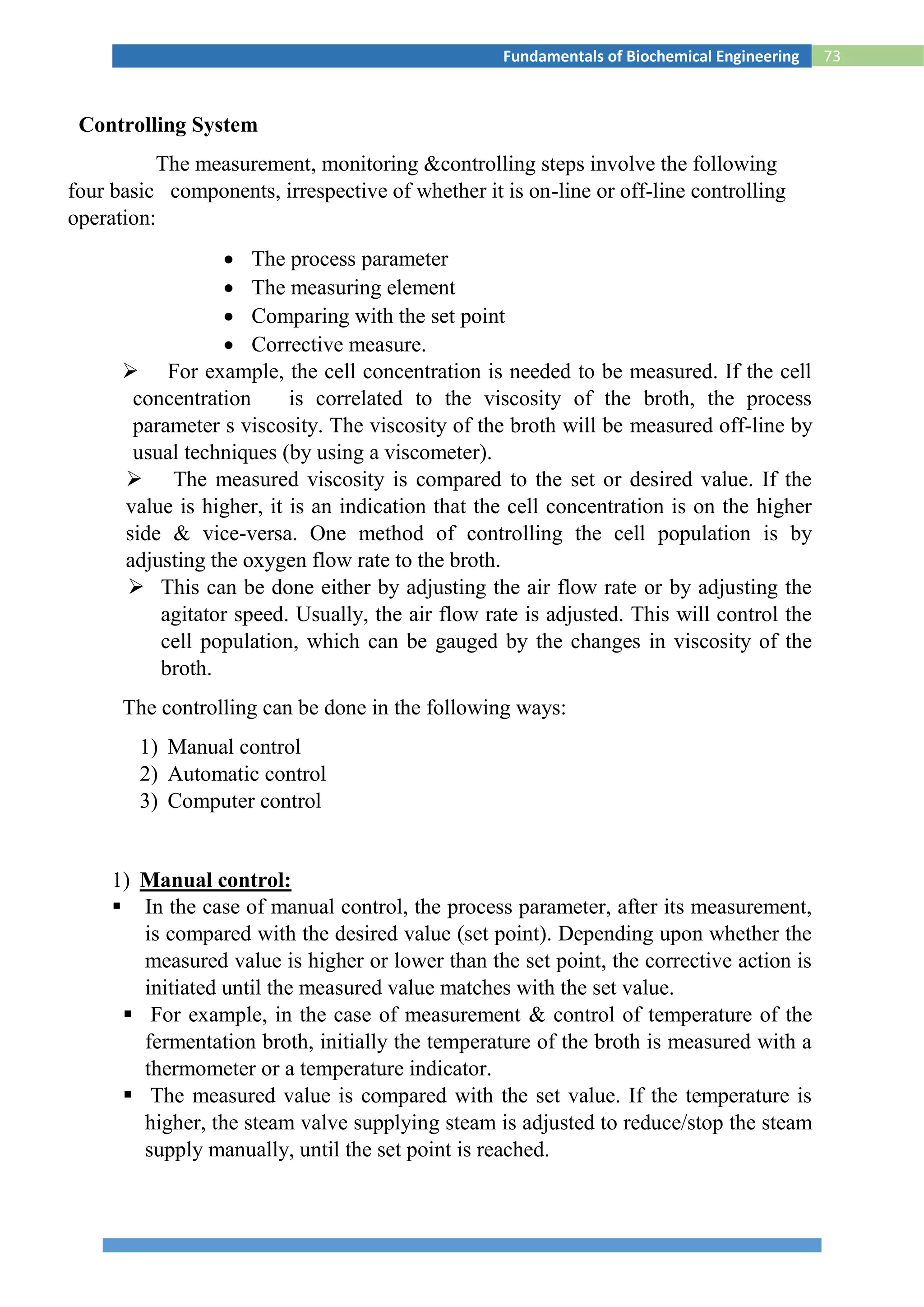 73Fundamentals of Biochemical Engineering
Controlling System
The measurement, monitoring &controlling steps involve the following
four basic components, irrespective of whether it is on-line or off-line controlling
operation:
 The process parameter
 The measuring element
 Comparing with the set point
 Corrective measure.
 For example, the cell concentration is needed to be measured. If the cell
concentration is correlated to the viscosity of the broth, the process
parameter s viscosity. The viscosity of the broth will be measured off-line by
usual techniques (by using a viscometer).
 The measured viscosity is compared to the set or desired value. If the
value is higher, it is an indication that the cell concentration is on the higher
side & vice-versa. One method of controlling the cell population is by
adjusting the oxygen flow rate to the broth.
 This can be done either by adjusting the air flow rate or by adjusting the
agitator speed. Usually, the air flow rate is adjusted. This will control the
cell population, which can be gauged by the changes in viscosity of the
broth.
The controlling can be done in the following ways:
1) Manual control
2) Automatic control
3) Computer control
1) Manual control:
 In the case of manual control, the process parameter, after its measurement,
is compared with the desired value (set point). Depending upon whether the
measured value is higher or lower than the set point, the corrective action is
initiated until the measured value matches with the set value.
 For example, in the case of measurement & control of temperature of the
fermentation broth, initially the temperature of the broth is measured with a
thermometer or a temperature indicator.
 The measured value is compared with the set value. If the temperature is
higher, the steam valve supplying steam is adjusted to reduce/stop the steam
supply manually, until the set point is reached.
 