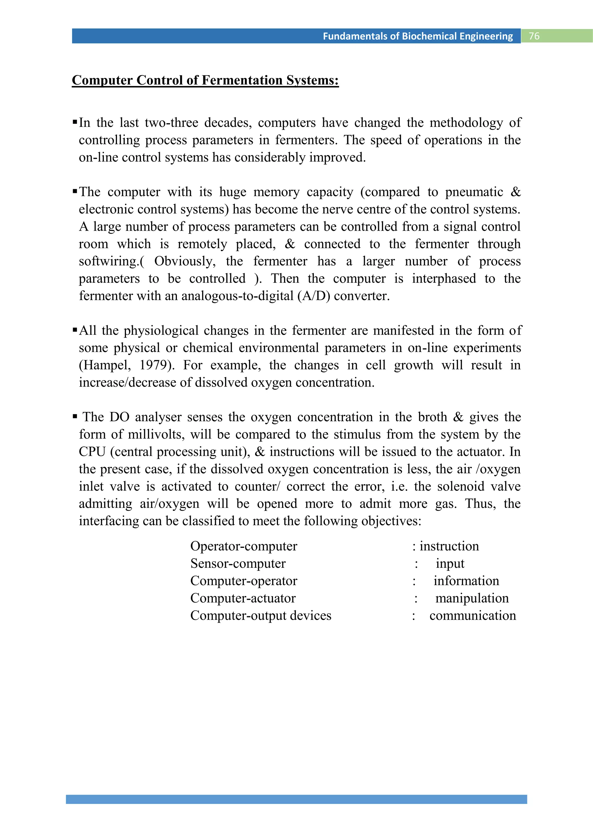 76Fundamentals of Biochemical Engineering
Computer Control of Fermentation Systems:
In the last two-three decades, computers have changed the methodology of
controlling process parameters in fermenters. The speed of operations in the
on-line control systems has considerably improved.
The computer with its huge memory capacity (compared to pneumatic &
electronic control systems) has become the nerve centre of the control systems.
A large number of process parameters can be controlled from a signal control
room which is remotely placed, & connected to the fermenter through
softwiring.( Obviously, the fermenter has a larger number of process
parameters to be controlled ). Then the computer is interphased to the
fermenter with an analogous-to-digital (A/D) converter.
All the physiological changes in the fermenter are manifested in the form of
some physical or chemical environmental parameters in on-line experiments
(Hampel, 1979). For example, the changes in cell growth will result in
increase/decrease of dissolved oxygen concentration.
 The DO analyser senses the oxygen concentration in the broth & gives the
form of millivolts, will be compared to the stimulus from the system by the
CPU (central processing unit), & instructions will be issued to the actuator. In
the present case, if the dissolved oxygen concentration is less, the air /oxygen
inlet valve is activated to counter/ correct the error, i.e. the solenoid valve
admitting air/oxygen will be opened more to admit more gas. Thus, the
interfacing can be classified to meet the following objectives:
Operator-computer : instruction
Sensor-computer : input
Computer-operator : information
Computer-actuator : manipulation
Computer-output devices : communication
 