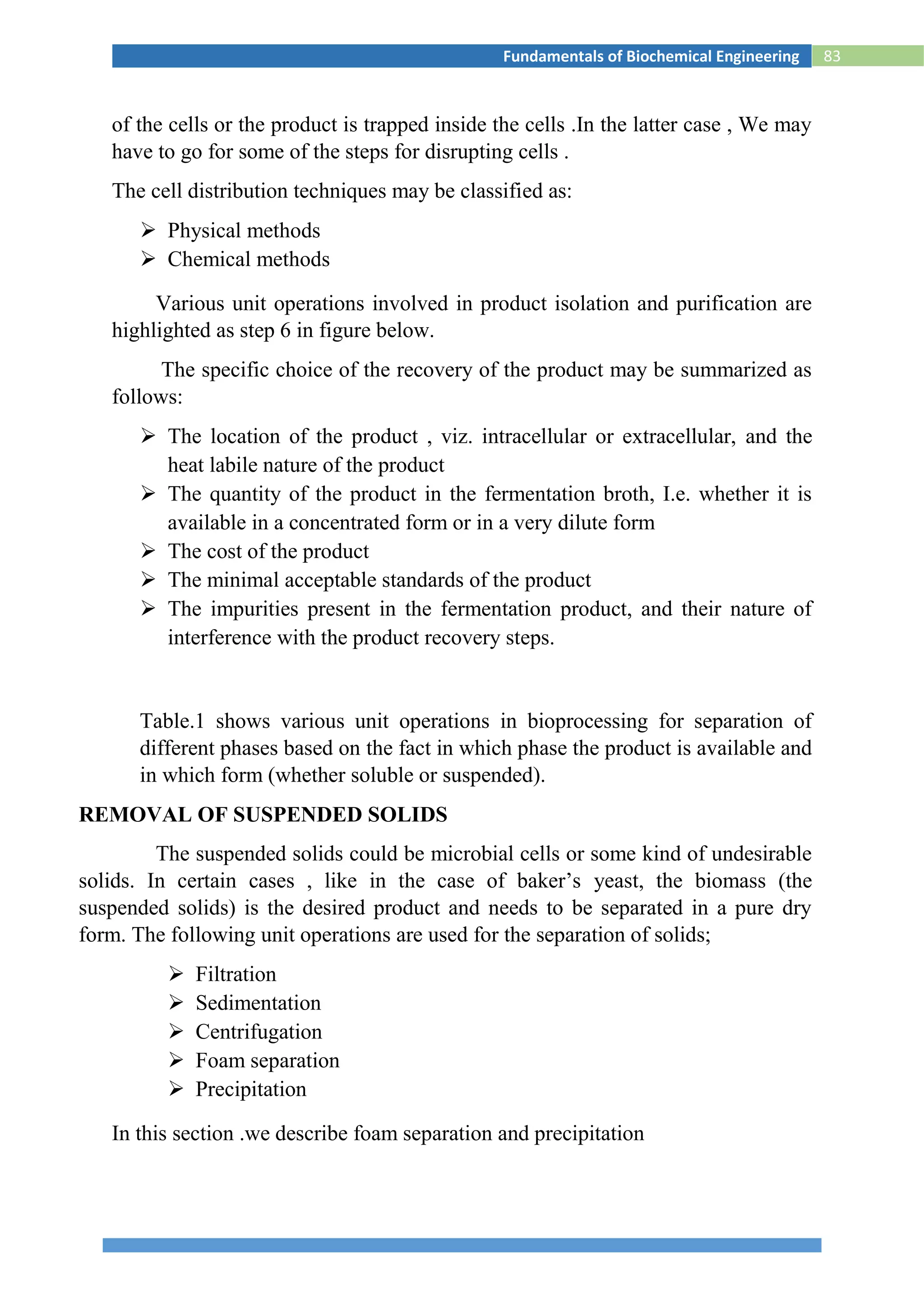 83Fundamentals of Biochemical Engineering
of the cells or the product is trapped inside the cells .In the latter case , We may
have to go for some of the steps for disrupting cells .
The cell distribution techniques may be classified as:
 Physical methods
 Chemical methods
Various unit operations involved in product isolation and purification are
highlighted as step 6 in figure below.
The specific choice of the recovery of the product may be summarized as
follows:
 The location of the product , viz. intracellular or extracellular, and the
heat labile nature of the product
 The quantity of the product in the fermentation broth, I.e. whether it is
available in a concentrated form or in a very dilute form
 The cost of the product
 The minimal acceptable standards of the product
 The impurities present in the fermentation product, and their nature of
interference with the product recovery steps.
Table.1 shows various unit operations in bioprocessing for separation of
different phases based on the fact in which phase the product is available and
in which form (whether soluble or suspended).
REMOVAL OF SUSPENDED SOLIDS
The suspended solids could be microbial cells or some kind of undesirable
solids. In certain cases , like in the case of baker’s yeast, the biomass (the
suspended solids) is the desired product and needs to be separated in a pure dry
form. The following unit operations are used for the separation of solids;
 Filtration
 Sedimentation
 Centrifugation
 Foam separation
 Precipitation
In this section .we describe foam separation and precipitation
 