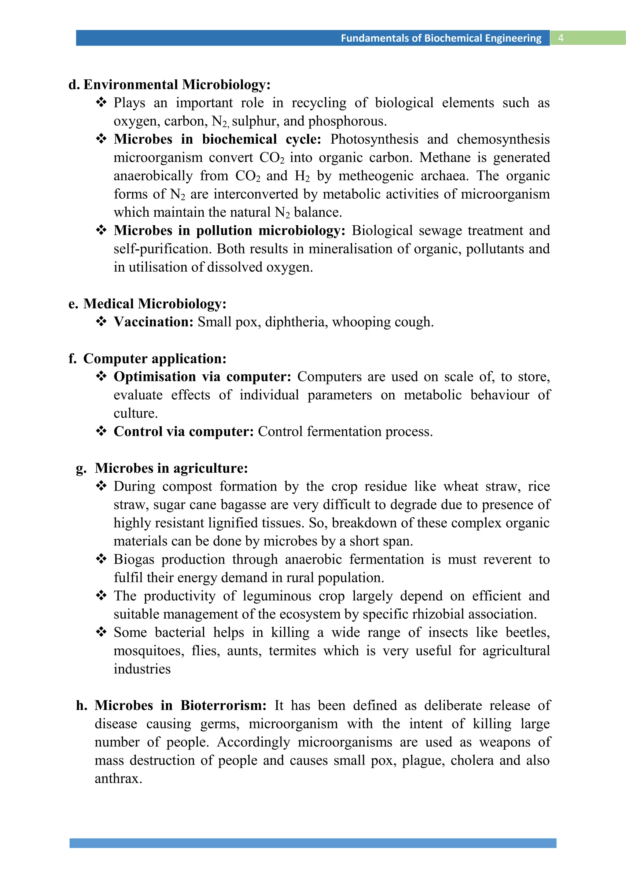 4Fundamentals of Biochemical Engineering
d. Environmental Microbiology:
 Plays an important role in recycling of biological elements such as
oxygen, carbon, N2, sulphur, and phosphorous.
 Microbes in biochemical cycle: Photosynthesis and chemosynthesis
microorganism convert CO2 into organic carbon. Methane is generated
anaerobically from CO2 and H2 by metheogenic archaea. The organic
forms of N2 are interconverted by metabolic activities of microorganism
which maintain the natural N2 balance.
 Microbes in pollution microbiology: Biological sewage treatment and
self-purification. Both results in mineralisation of organic, pollutants and
in utilisation of dissolved oxygen.
e. Medical Microbiology:
 Vaccination: Small pox, diphtheria, whooping cough.
f. Computer application:
 Optimisation via computer: Computers are used on scale of, to store,
evaluate effects of individual parameters on metabolic behaviour of
culture.
 Control via computer: Control fermentation process.
g. Microbes in agriculture:
 During compost formation by the crop residue like wheat straw, rice
straw, sugar cane bagasse are very difficult to degrade due to presence of
highly resistant lignified tissues. So, breakdown of these complex organic
materials can be done by microbes by a short span.
 Biogas production through anaerobic fermentation is must reverent to
fulfil their energy demand in rural population.
 The productivity of leguminous crop largely depend on efficient and
suitable management of the ecosystem by specific rhizobial association.
 Some bacterial helps in killing a wide range of insects like beetles,
mosquitoes, flies, aunts, termites which is very useful for agricultural
industries
h. Microbes in Bioterrorism: It has been defined as deliberate release of
disease causing germs, microorganism with the intent of killing large
number of people. Accordingly microorganisms are used as weapons of
mass destruction of people and causes small pox, plague, cholera and also
anthrax.
 