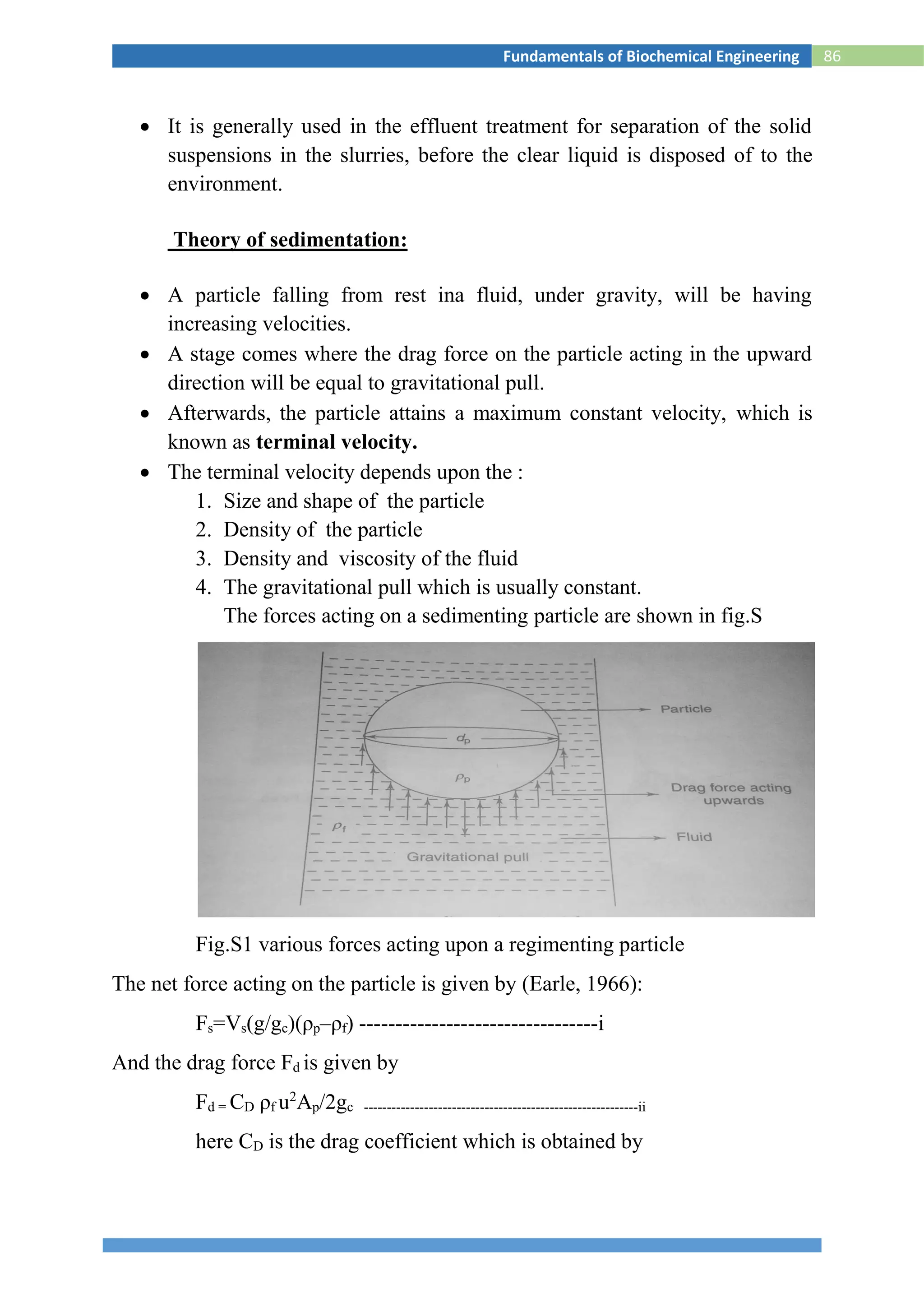 86Fundamentals of Biochemical Engineering
 It is generally used in the effluent treatment for separation of the solid
suspensions in the slurries, before the clear liquid is disposed of to the
environment.
Theory of sedimentation:
 A particle falling from rest ina fluid, under gravity, will be having
increasing velocities.
 A stage comes where the drag force on the particle acting in the upward
direction will be equal to gravitational pull.
 Afterwards, the particle attains a maximum constant velocity, which is
known as terminal velocity.
 The terminal velocity depends upon the :
1. Size and shape of the particle
2. Density of the particle
3. Density and viscosity of the fluid
4. The gravitational pull which is usually constant.
The forces acting on a sedimenting particle are shown in fig.S
Fig.S1 various forces acting upon a regimenting particle
The net force acting on the particle is given by (Earle, 1966):
Fs=Vs(g/gc)(ρp–ρf) ---------------------------------i
And the drag force Fd is given by
Fd = CD ρf u2
Ap/2gc -----------------------------------------------------------ii
here CD is the drag coefficient which is obtained by
 