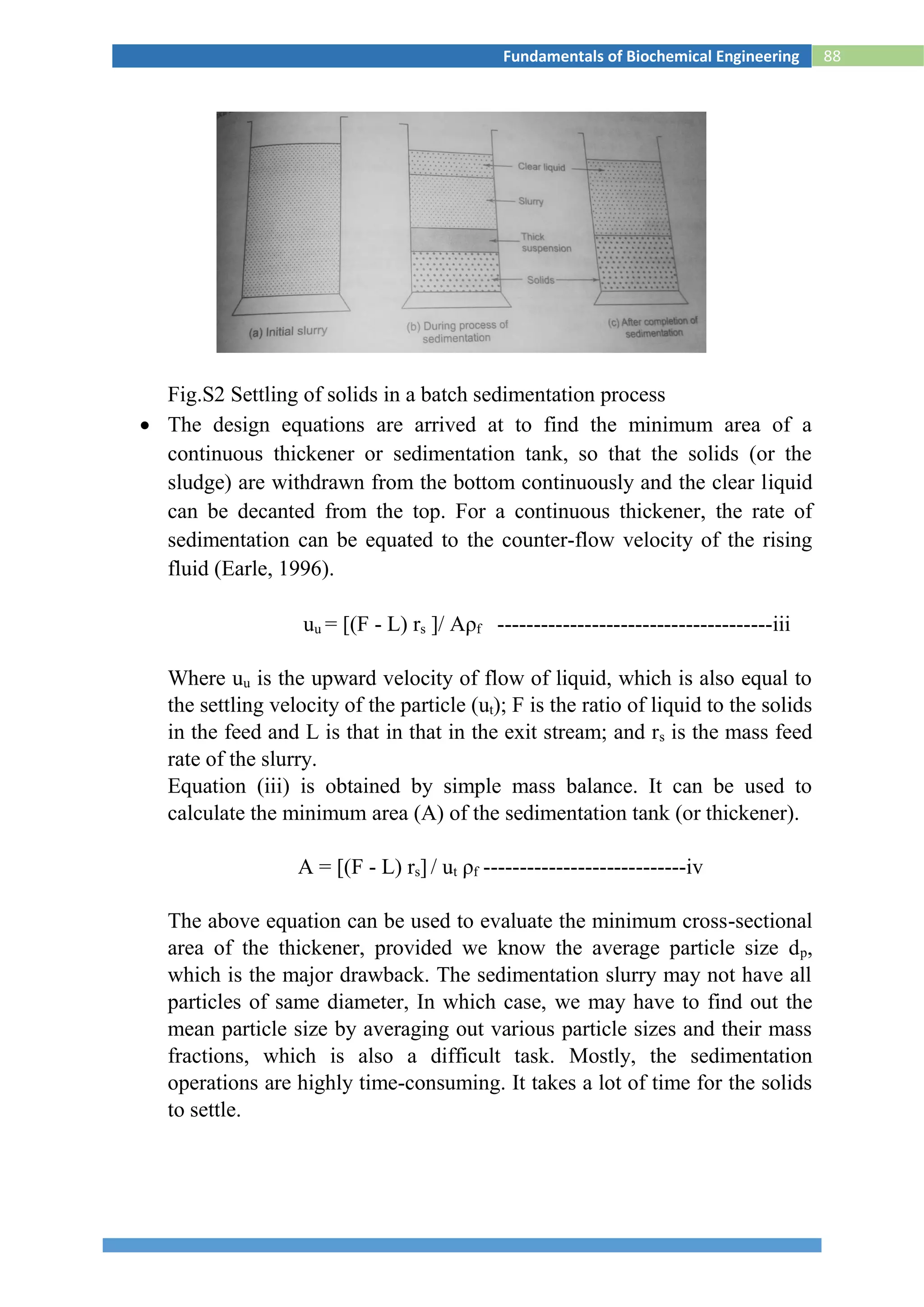 88Fundamentals of Biochemical Engineering
Fig.S2 Settling of solids in a batch sedimentation process
 The design equations are arrived at to find the minimum area of a
continuous thickener or sedimentation tank, so that the solids (or the
sludge) are withdrawn from the bottom continuously and the clear liquid
can be decanted from the top. For a continuous thickener, the rate of
sedimentation can be equated to the counter-flow velocity of the rising
fluid (Earle, 1996).
uu = [(F - L) rs ]/ Aρf --------------------------------------iii
Where uu is the upward velocity of flow of liquid, which is also equal to
the settling velocity of the particle (ut); F is the ratio of liquid to the solids
in the feed and L is that in that in the exit stream; and rs is the mass feed
rate of the slurry.
Equation (iii) is obtained by simple mass balance. It can be used to
calculate the minimum area (A) of the sedimentation tank (or thickener).
A = [(F - L) rs] / ut ρf ----------------------------iv
The above equation can be used to evaluate the minimum cross-sectional
area of the thickener, provided we know the average particle size dp,
which is the major drawback. The sedimentation slurry may not have all
particles of same diameter, In which case, we may have to find out the
mean particle size by averaging out various particle sizes and their mass
fractions, which is also a difficult task. Mostly, the sedimentation
operations are highly time-consuming. It takes a lot of time for the solids
to settle.
 