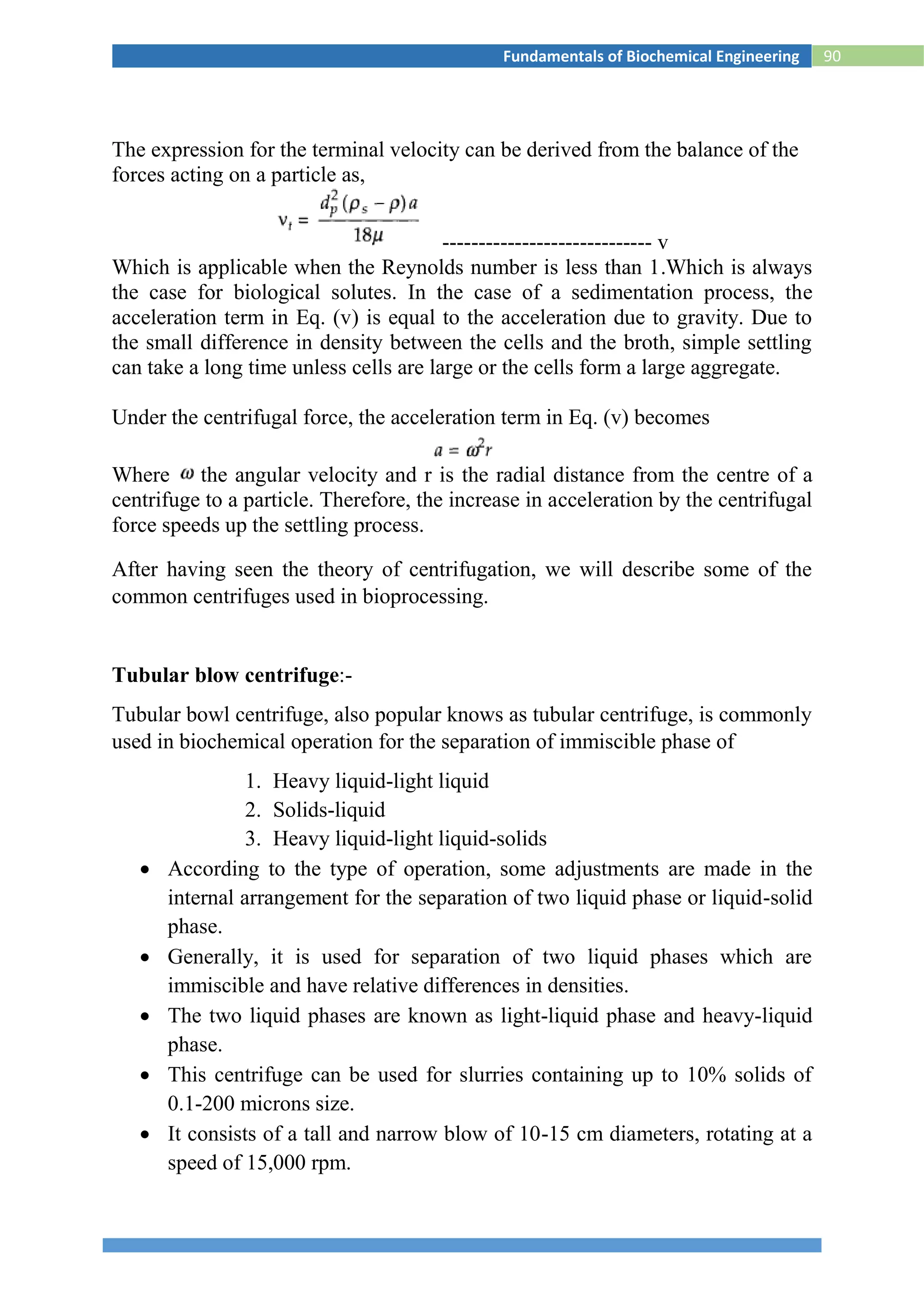 90Fundamentals of Biochemical Engineering
The expression for the terminal velocity can be derived from the balance of the
forces acting on a particle as,
----------------------------- v
Which is applicable when the Reynolds number is less than 1.Which is always
the case for biological solutes. In the case of a sedimentation process, the
acceleration term in Eq. (v) is equal to the acceleration due to gravity. Due to
the small difference in density between the cells and the broth, simple settling
can take a long time unless cells are large or the cells form a large aggregate.
Under the centrifugal force, the acceleration term in Eq. (v) becomes
Where the angular velocity and r is the radial distance from the centre of a
centrifuge to a particle. Therefore, the increase in acceleration by the centrifugal
force speeds up the settling process.
After having seen the theory of centrifugation, we will describe some of the
common centrifuges used in bioprocessing.
Tubular blow centrifuge:-
Tubular bowl centrifuge, also popular knows as tubular centrifuge, is commonly
used in biochemical operation for the separation of immiscible phase of
1. Heavy liquid-light liquid
2. Solids-liquid
3. Heavy liquid-light liquid-solids
 According to the type of operation, some adjustments are made in the
internal arrangement for the separation of two liquid phase or liquid-solid
phase.
 Generally, it is used for separation of two liquid phases which are
immiscible and have relative differences in densities.
 The two liquid phases are known as light-liquid phase and heavy-liquid
phase.
 This centrifuge can be used for slurries containing up to 10% solids of
0.1-200 microns size.
 It consists of a tall and narrow blow of 10-15 cm diameters, rotating at a
speed of 15,000 rpm.
 