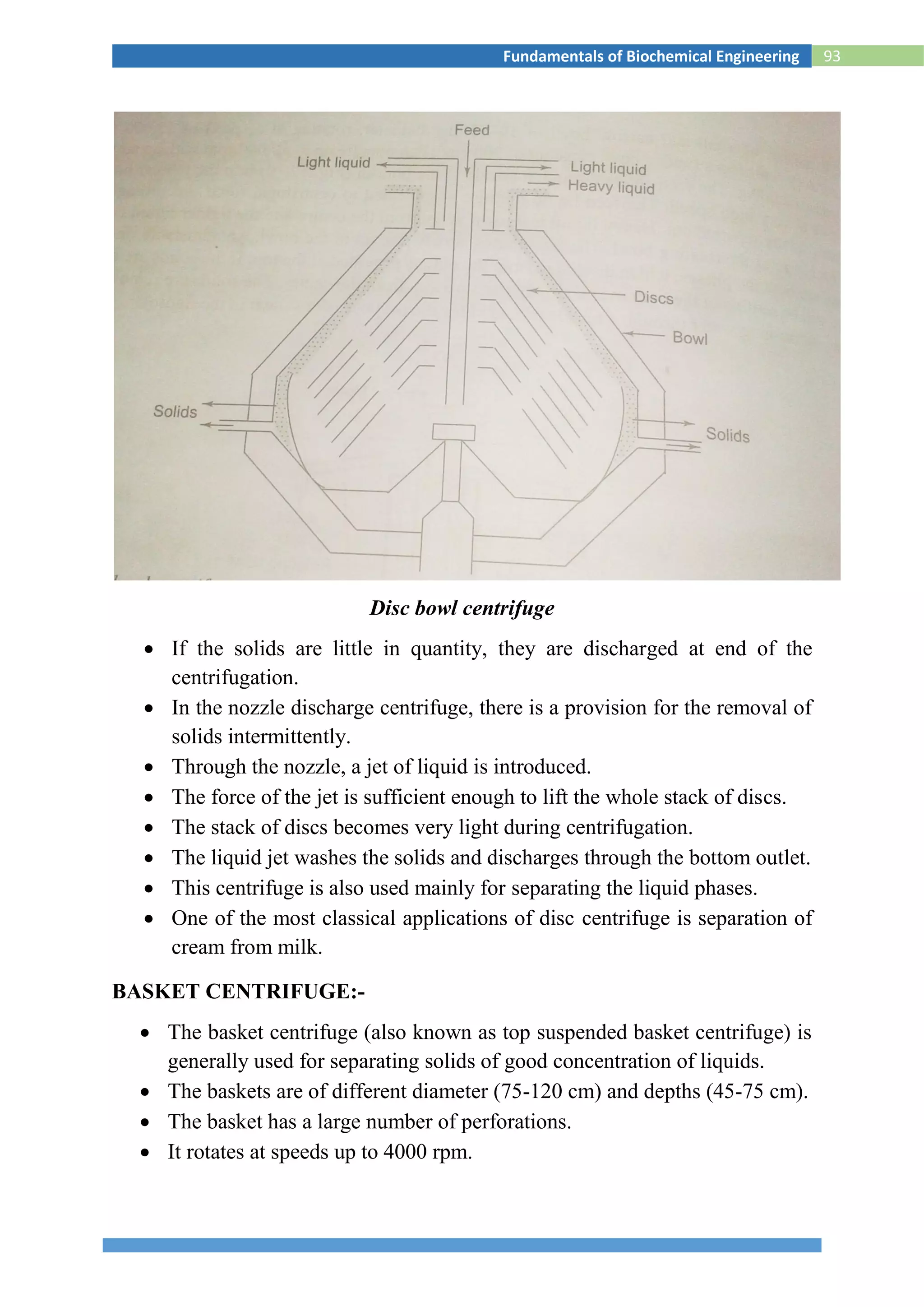 93Fundamentals of Biochemical Engineering
Disc bowl centrifuge
 If the solids are little in quantity, they are discharged at end of the
centrifugation.
 In the nozzle discharge centrifuge, there is a provision for the removal of
solids intermittently.
 Through the nozzle, a jet of liquid is introduced.
 The force of the jet is sufficient enough to lift the whole stack of discs.
 The stack of discs becomes very light during centrifugation.
 The liquid jet washes the solids and discharges through the bottom outlet.
 This centrifuge is also used mainly for separating the liquid phases.
 One of the most classical applications of disc centrifuge is separation of
cream from milk.
BASKET CENTRIFUGE:-
 The basket centrifuge (also known as top suspended basket centrifuge) is
generally used for separating solids of good concentration of liquids.
 The baskets are of different diameter (75-120 cm) and depths (45-75 cm).
 The basket has a large number of perforations.
 It rotates at speeds up to 4000 rpm.
 