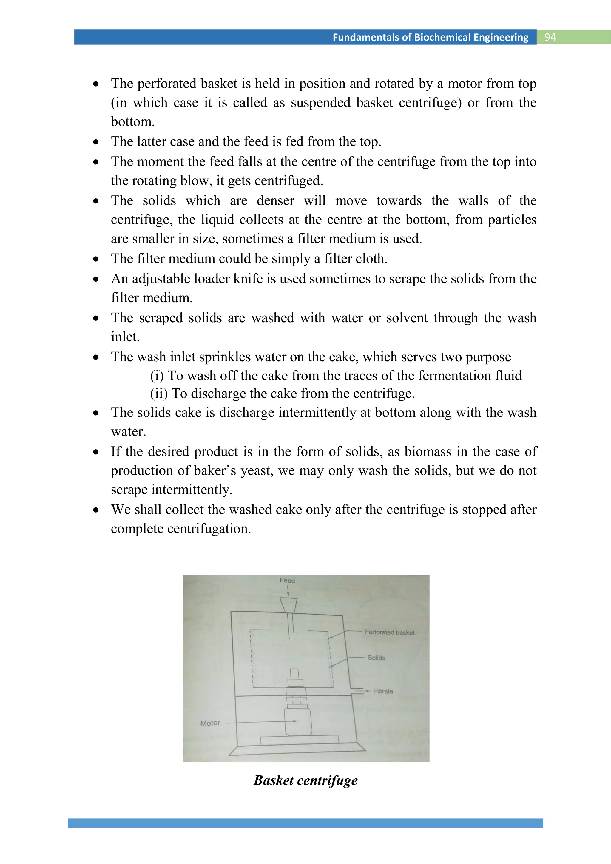 94Fundamentals of Biochemical Engineering
 The perforated basket is held in position and rotated by a motor from top
(in which case it is called as suspended basket centrifuge) or from the
bottom.
 The latter case and the feed is fed from the top.
 The moment the feed falls at the centre of the centrifuge from the top into
the rotating blow, it gets centrifuged.
 The solids which are denser will move towards the walls of the
centrifuge, the liquid collects at the centre at the bottom, from particles
are smaller in size, sometimes a filter medium is used.
 The filter medium could be simply a filter cloth.
 An adjustable loader knife is used sometimes to scrape the solids from the
filter medium.
 The scraped solids are washed with water or solvent through the wash
inlet.
 The wash inlet sprinkles water on the cake, which serves two purpose
(i) To wash off the cake from the traces of the fermentation fluid
(ii) To discharge the cake from the centrifuge.
 The solids cake is discharge intermittently at bottom along with the wash
water.
 If the desired product is in the form of solids, as biomass in the case of
production of baker’s yeast, we may only wash the solids, but we do not
scrape intermittently.
 We shall collect the washed cake only after the centrifuge is stopped after
complete centrifugation.
Basket centrifuge
 