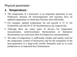 Physical parameter:
1. Temperature:
 The temperature in a bioreactor is an important parameter in any
bioprocess, because all microorganisms and enzymes have an
optimal temperature at which they function most efficiently.
 For example, optimal temperature for cell growth is 37 ∘C for
Escherichia coli and 30 ∘C for Saccharomyces sp, respectively.
 Although there are many types of devices for temperature
measurements, metal-resistance thermometers or thermistor
thermometers are used most often for bioprocess instrumentation.
 The data of temperature is sufficiently reliable and mainly used for
the temperature control of bioreactors and for the estimation of the
heat generation in a large-scale aerobic fermenter such as in yeast
production or in industrial beer fermentation.
 