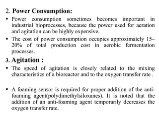 2. Power Consumption:
 Power consumption sometimes becomes important in
industrial bioprocesses, because the power used for aeration
and agitation can be highly expensive.
 The cost of power consumption occupies approximately 15–
20% of total production cost in aerobic fermentation
processes.
3. Agitation :
 The speed of agitation is closely related to the mixing
characteristics of a bioreactor and to the oxygen transfer rate .
 A foaming sensor is required for proper addition of the anti-
foaming agent(polydimethylsiloxanes). It is noted that the
addition of an anti-foaming agent temporarily decreases the
oxygen transfer rate.
 