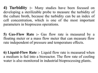 4) Turbidity :- Many studies have been focused on
developing a sterilizable probe to measure the turbidity of
the culture broth, because the turbidity can be an index of
cell concentration, which is one of the most important
parameters in bioprocess operations.
5) Gas-Flow Rate :- Gas flow rate is measured by a
floating meter or a mass flow meter that can measure flow
rate independent of pressure and temperature effects.
6) Liquid-Flow Rate :- Liquid flow rate is measured when
a medium is fed into a bioreactor. The flow rate of cooling
water is also monitored in industrial bioprocessing plants.
 