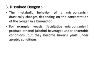 3. Dissolved Oxygen :-
• The metabolic behavior of a microorganism
drastically changes depending on the concentration
of the oxygen in a bioreactor.
• For example, yeasts (facultative microorganism)
produce ethanol (alcohol beverage) under anaerobic
conditions, but they become baker’s yeast under
aerobic conditions.
 