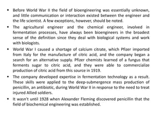 Before World War II the field of bioengineering was essentially unknown,
and little communication or interaction existed between the engineer and
the life scientist. A few exceptions, however, should be noted.
 The agricultural engineer and the chemical engineer, involved in
fermentation processes, have always been bioengineers in the broadest
sense of the definition since they deal with biological systems and work
with biologists.
 World War I caused a shortage of calcium citrate, which Pfizer imported
from Italy for the manufacture of citric acid, and the company began a
search for an alternative supply. Pfizer chemists learned of a fungus that
ferments sugar to citric acid, and they were able to commercialize
production of citric acid from this source in 1919.
 The company developed expertise in fermentation technology as a result.
These skills were applied to the deep-submergence mass production of
penicillin, an antibiotic, during World War II in response to the need to treat
injured Allied soldiers.
 It wasn't until 1928 when Alexander Fleming discovered penicillin that the
field of biochemical engineering was established.
 
