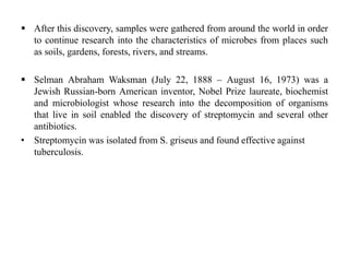  After this discovery, samples were gathered from around the world in order
to continue research into the characteristics of microbes from places such
as soils, gardens, forests, rivers, and streams.
 Selman Abraham Waksman (July 22, 1888 – August 16, 1973) was a
Jewish Russian-born American inventor, Nobel Prize laureate, biochemist
and microbiologist whose research into the decomposition of organisms
that live in soil enabled the discovery of streptomycin and several other
antibiotics.
• Streptomycin was isolated from S. griseus and found effective against
tuberculosis.
 