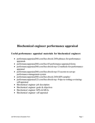 Job Performance Evaluation Form Page 1
Biochemical engineer performance appraisal
Useful performance appraisal materials for biochemical engineer:
 performanceappraisal360.com/free-ebook-2456-phrases-for-performance-
appraisals
 performanceappraisal360.com/free-65-performance-appraisal-forms
 performanceappraisal360.com/free-ebook-top-12-methods-for-performance-
appraisal
 performanceappraisal360.com/free-ebook-top-15-secrets-to-set-up-
performance-management-system
 performanceappraisal360.com/free-ebook-2436-KPI-samples/
 performanceappraisal123.com/free-ebook-top -9-tips-to-writing-a-winning-
self-appraisal
 Biochemical engineer job description
 Biochemical engineer goals & objectives
 Biochemical engineer KPIs & KRAs
 Biochemical engineer self appraisal
 