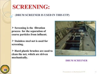 (DRUM SCREENER IS USED IN THIS ETP)
Presentation on Biochemical ETP 11
 Screening is the filtration
process for the separation of
coarse particles from influent.
 Stainless steel net is used for
screening.
 Hard plastic brushes are used to
clean the net, which are driven
mechanically.
DRUM SCREENER
 