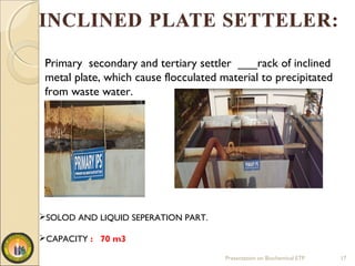 Presentation on Biochemical ETP 17
SOLOD AND LIQUID SEPERATION PART.
CAPACITY : 70 m3
Primary secondary and tertiary settler ___rack of inclined
metal plate, which cause flocculated material to precipitated
from waste water.
 