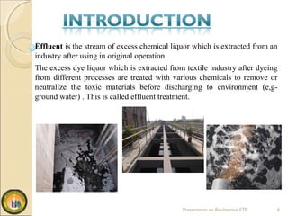 Effluent is the stream of excess chemical liquor which is extracted from an
industry after using in original operation.
The excess dye liquor which is extracted from textile industry after dyeing
from different processes are treated with various chemicals to remove or
neutralize the toxic materials before discharging to environment (e,g-
ground water) . This is called effluent treatment.
Presentation on Biochemical ETP 6
 