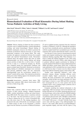 Ashdin Publishing
Journal of Forensic Biomechanics
Vol. 2 (2011), Article ID F110601, 9 pages
doi:10.4303/jfb/F110601


Research Article
Biomechanical Evaluation of Head Kinematics During Infant Shaking
Versus Pediatric Activities of Daily Living
John Lloyd,1 Edward N. Willey,2 John G. Galaznik,3 William E. Lee III,4 and Susan E. Luttner5
1 32824 Michigan Avenue, San Antonio, FL 33576, USA
2 6727 1st Avenue South, Suite 204, St Petersburg, FL 33707, USA
3 Student Health Center, University of Alabama, Box 870360, Tuscaloosa, AL 35487-0360, USA
4 Department of Chemical & Biomedical Engineering, University of South Florida, 4202 E. Fowler Avenue, Tampa, FL 33620, USA
5 4035 Orme Street, Palo Alto, CA 94306, USA

Address correspondence to John Lloyd, drjohnlloyd@tampabay.rr.com

Received 29 June 2011; Revised 14 November 2011; Accepted 15 November 2011


Abstract Abusive shaking of infants has been asserted as              [7] and an updated position statement from the American
a primary cause of subdural bleeding, cerebral edema/brain            Academy of Pediatrics (AAP) [2]. Although the hypothesis
swelling, and retinal hemorrhages. Manual shaking of                  has never been scientiﬁcally proven, practitioners working
bioﬁdelic mannequins, however, has failed to generate the             with the accepted model have accumulated years of clinical
rotational accelerations believed necessary to cause these            experience that convinces them that the model is correct [5].
intracranial symptoms in the human infant. This study                      Over the past 25 years, however, biomechanical research
examines the apparent contradiction between the accepted              studies and computer modeling have raised questions about
model and reported biomechanical results. Researchers                 traditional thinking regarding SBS. When Duhaime et al.
collected linear and angular motion data from an infant               tried to conﬁrm the shaking hypothesis in the 1980s using
anthropomorphic test device during shaking and during                 anthropomorphic test devices (ATDs), adult subjects failed
various activities of daily life, as well as from a 7-month-          to generate sufﬁcient angular acceleration by shaking to
old boy at play in a commercial jumping toy. Results                  reach the predicted thresholds for infant subdural hematoma
were compared among the experimental conditions and                   (SDH) and diffuse axonal injury (DAI) [16]. A follow-up
against accepted injury thresholds. Rotational accelerations          study published in 2003 concluded that non-contact shaking
during shaking of a bioﬁdelic mannequin were consistent               or a fall from less than 1.5 meters were less likely to cause
with previous published studies and also statistically                injury than inﬂicted slamming against a hard surface [36].
indistinguishable from the accelerations endured by a                      Another team replicating Duhaime’s work using
normal 7-month-old boy at play. The rotational accelerations          alternative dummy designs, including different necks,
during non-contact shaking appear to be tolerated by normal           recorded slightly higher accelerations in non-contact
infants, even when repetitive.                                        shaking, but peak accelerations were recorded when the
                                                                      surrogates’ heads hit their own chests and backs [11]. Since
Keywords biomechanics; traumatic brain injury; TBI;                   head impact is known to cause SDH and DAI, researchers
shaken baby syndrome; SBS; abusive head trauma; AHT;                  have encouraged the use of a more generic term for the
activities of daily living; ADL                                       symptom cluster, such as shaking-impact syndrome [15] or
                                                                      abusive head trauma (AHT) [9].
1 Introduction                                                             Computer modeling has explored reﬁnements to the
Shaken baby syndrome (SBS) has been deﬁned as the                     single-hinge ATD neck designs used in the Duhaime [16],
presence of three speciﬁc ﬁndings: subdural hematoma                  Prange [36] and Cory [11] studies, predicting that more real-
(SDH), cerebral edema/brain swelling and retinal hemor-               istic neck designs, such as that used in the CRABI bioﬁdelic
rhage (RH) [8, 25]. This injury cluster—sometimes referred            mannequin, would yield lower angular accelerations [40].
to as “the triad”—has been presumed to occur as a result              As predicted, physical trials with a CRABI-6 yielded lower
of abusive shaking but not as a result of household falls,            peak angular accelerations than what Duhaime reported
even falls down stairs [7]. The shaking hypothesis, ﬁrst              (574.8 rad/s2 [16] versus 1, 138 rad/s2 [10, 28]). Peak values
proposed in the early 1970s [6, 24], was seemingly accepted           across trials with the Aprica 3.4 kg anthropomorphic test
as settled science in 2001 in two documents: a position               device (1, 436.5 rad/s2 [28]), however, exceeded Duhaime’s
paper from the National Association of Medical Examiners              peak magnitude slightly, and trials with the Aprica 2.5 kg
 