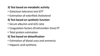 3) Test based on metabolic activity
• Galactose tolerance test GTT
• Estimation of esterified cholesterol
4) Test based on synthetic function
• Serum albumin and A/G ratio
• Coagulation factors (Prothrombin time) PT
• Total protein estimation
5) Test based on detoxification
• Estimation of blood urea and ammonia
• Hippuric acid synthesis
 