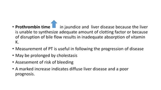 • Prothrombin time in jaundice and liver disease because the liver
is unable to synthesize adequate amount of clotting factor or because
of disruption of bile flow results in inadequate absorption of vitamin
K.
• Measurement of PT is useful in following the progression of disease
• May be prolonged by cholestasis
• Assesement of risk of bleeding
• A marked increase indicates diffuse liver disease and a poor
prognosis.
 