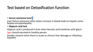 Test based on Detoxification function
• Serum ammonia level
Liver failure ammonia other toxins increase in blood leads to hepatic coma
hepato-encephalopathy
• Hippuric acid test
Hippuric acid is produced in liver when benzoic acid combines with glycin
3gm should excreted in healthy person
Smaller amount when there is acute or chronic liver damage or infectious
hepatitis
 