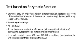 Test based on Enzymatic function
• Enzymes play an important role in differentiating hepatocellular from
obstructive liver disease. If the obstruction not rapidly treated it may
leads to liver failure.
• Hepatocyte damage
• AST and ALT
• A rise in plasma aminotransferase activity sensitive indicator of
damage to cytoplasmic or mitochondrial membrane
• Liver cells contain more AST than ALT.ALT is confined to cytoplasm in
which its concentration is high than AST.
 