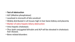 • Test of obstruction
• ALP (Alkaline phosphatase)
• Localized in microvilli of bile canaliculi
• Widely distributed in all tissues high in liver bone kidney and placenta
• Marker of extra hepatic biliary obstruction
• Intra hepatic cholestasis
• Thus both conjugated bilirubin and ALP will be elevated in cholestasis
liver disease.
• Bone related disorders
 