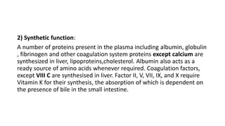 2) Synthetic function:
A number of proteins present in the plasma including albumin, globulin
, fibrinogen and other coagulation system proteins except calcium are
synthesized in liver, lipoproteins,cholesterol. Albumin also acts as a
ready source of amino acids whenever required. Coagulation factors,
except VIII C are synthesised in liver. Factor II, V, VII, IX, and X require
Vitamin K for their synthesis, the absorption of which is dependent on
the presence of bile in the small intestine.
 