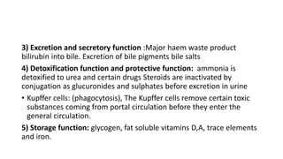 3) Excretion and secretory function :Major haem waste product
bilirubin into bile. Excretion of bile pigments bile salts
4) Detoxification function and protective function: ammonia is
detoxified to urea and certain drugs Steroids are inactivated by
conjugation as glucuronides and sulphates before excretion in urine
• Kupffer cells: (phagocytosis), The Kupffer cells remove certain toxic
substances coming from portal circulation before they enter the
general circulation.
5) Storage function: glycogen, fat soluble vitamins D,A, trace elements
and iron.
 
