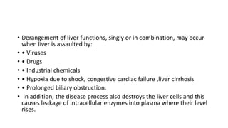 • Derangement of liver functions, singly or in combination, may occur
when liver is assaulted by:
• • Viruses
• • Drugs
• • Industrial chemicals
• • Hypoxia due to shock, congestive cardiac failure ,liver cirrhosis
• • Prolonged biliary obstruction.
• In addition, the disease process also destroys the liver cells and this
causes leakage of intracellular enzymes into plasma where their level
rises.
 