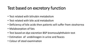 Test based on excretory function
• Test related with bilirubin metabolism
• Test related with bile acid metabolism
• Deficiency of bile acids then patients will suffer from steahorrea
• Malabsorption of fats
• Test based on dye-excretion BSP bromosulphthalein test
• Estimation of urobilinogen in urine and feaces
• Colour of stool examination
 