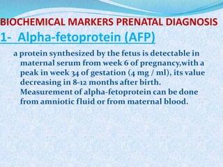 BIOCHEMICAL MARKERS PRENATAL DIAGNOSIS
1- Alpha-fetoprotein (AFP)
a protein synthesized by the fetus is detectable in
maternal serum from week 6 of pregnancy,with a
peak in week 34 of gestation (4 mg / ml), its value
decreasing in 8-12 months after birth.
Measurement of alpha-fetoprotein can be done
from amniotic fluid or from maternal blood.
 
