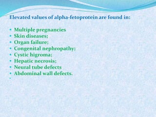 Elevated values of alpha-fetoprotein are found in:
 Multiple pregnancies
 Skin diseases;
 Organ failure;
 Congenital nephropathy;
 Cystic higroma;
 Hepatic necrosis;
 Neural tube defects
 Abdominal wall defects.

 
