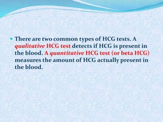 There are two common types of HCG tests. A
qualitative HCG test detects if HCG is present in
the blood. A quantitative HCG test (or beta HCG)
measures the amount of HCG actually present in
the blood.
 