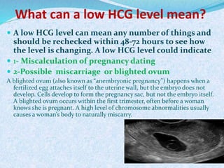 What can a low HCG level mean?
 A low HCG level can mean any number of things and
should be rechecked within 48-72 hours to see how
the level is changing. A low HCG level could indicate
 1- Miscalculation of pregnancy dating
 2-Possible miscarriage or blighted ovum
A blighted ovum (also known as “anembryonic pregnancy”) happens when a
fertilized egg attaches itself to the uterine wall, but the embryo does not
develop. Cells develop to form the pregnancy sac, but not the embryo itself.
A blighted ovum occurs within the first trimester, often before a woman
knows she is pregnant. A high level of chromosome abnormalities usually
causes a woman’s body to naturally miscarry.
 