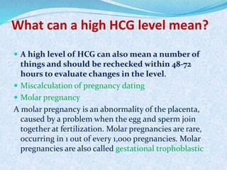 What can a high HCG level mean?
 A high level of HCG can also mean a number of
things and should be rechecked within 48-72
hours to evaluate changes in the level.
 Miscalculation of pregnancy dating
 Molar pregnancy
A molar pregnancy is an abnormality of the placenta,
caused by a problem when the egg and sperm join
together at fertilization. Molar pregnancies are rare,
occurring in 1 out of every 1,000 pregnancies. Molar
pregnancies are also called gestational trophoblastic
 