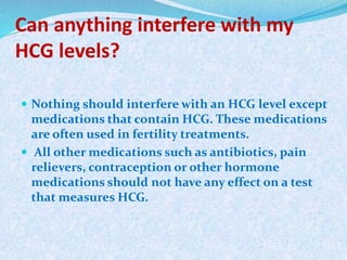 Can anything interfere with my
HCG levels?
 Nothing should interfere with an HCG level except
medications that contain HCG. These medications
are often used in fertility treatments.
 All other medications such as antibiotics, pain
relievers, contraception or other hormone
medications should not have any effect on a test
that measures HCG.
 