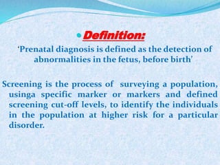 Definition:
‘Prenatal diagnosis is defined as the detection of
abnormalities in the fetus, before birth’
Screening is the process of surveying a population,
usinga specific marker or markers and defined
screening cut-off levels, to identify the individuals
in the population at higher risk for a particular
disorder.
 